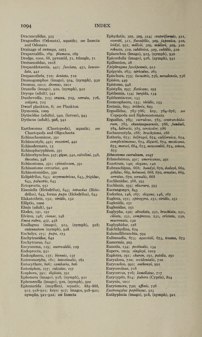 Dracunculidae, 523 Dragonflies (Odonata), aquatic; see Insecta and Odonata Drainage of swamps, 1075 Draparnaldia, 169; plumosa, 169 Dredge, cone, 68, pyramid, 71, triangle, 71 Dreissensiidae, 1018 Drepanidotaenia, 442; fasciata, 451, lanceo- lata, 442 Drepanothrix, 710; dentata, 710 Dromogomphus (imago), 924, (nymph), 930 Dromus, 1012; drotnus, 1012 Drunella (imago), 920, (nymph), 922 Dryops (adult), 942 Dunhevedia, 725; crassa, 725, serrata, 726, setigera, 725 Dwarf plankton, 6; see Plankton Dysnomia, 1009 Dytiscidae (adults), 940, (larvae), 943 Dytiscus (adult), 908, 941 Earthworms (Chaetopoda), aquatic; see Chaetopoda and Oligochaeta Echinochasminae, 391 Echinocotyle, 442; rosseteri, 442 Echinodermata, 15 Echinopharyphium, 391 Echinorhynchus, 547; gig as, 542, salvelini, 548, thecatus, 548 Echinostoma, 391; spinulosum, 391 Echinostome cercariae, 420 Echinostomidae, 390 Eclipidrilus, 643; asymmelricus, 643, jrigidus, 643, palustris, 643 Ectoprocta, 951 Eiseniella (Helodrilus), 643; tetraedus (Helo- drilus), 643, forma pupa (Helodrilus), 643 Elakatothrix, 152; viridis, 152 Elliptio, 1000 Elmis (adult), 942 Elodea, 191, 192 Elvirea, 248; cionae, 248 Emea rubra, 457, 458 Enallagma (imago), 923, (nymph), 928; antennatum (nymph), 928 Enchelys, 273; pupa, 273 Enchytraeidae, 642 Enchytraeus, 642 Encyonema, 129; auerwaldii, 129 Endoprocta, 951 Endosphaera, 157; biennis, 157 Enteromorpha, 161; intestinalis, 161 Entocythere, 806; cambaria, 806 Entosiphon, 257; sulcatus, 257 Eosphora, 591; digilata, 591 Ephemera (imago), 918, (nymph), 921 Ephemerella (imago), 920, (nymph), 922 Ephemerida (mayflies), aquatic, 885-888, 9x7,918-922; keys: 917; imagos, 918-921; nymphs, 921-922; see Insecta Ephydatia, 307, 309, 314; crater if or mis, 311, everetti, 311, fluvaitilis, 309, japonica, 310, leidyi, 951, millsii, 309, mulleri, 309, 310. robusta, 310, subdivisa, 309, subtilis, 310 Epiaeschna (imago), 925, (nymph), 930 Epicordulia (imago), 926, (nymph), 931 Epilimnion, 28 Epiphragma fascipennis, 912 Epipyxis, 263; utriculus, 263 Epischura, 755; lacustris, 756, nevadensis, 756 Epision, 449 Epistome, 948 Epistylis, 295; flavicans, 295 Epithemia, 134; turgida, 134 Epithemiaceae, 133 Eremosphaera, 153; viridis, 153 Eretmia, 603; trithrix, 603 Ergasilidae, 783-786; key, 784-876; see Copepoda and Siphonostomata Ergasilus, 783; caeruleus, 785, centrarchida- rum, 785, chautauquaensis, 786, funduli, 784, labracis, 785, versicolor, 786 Eschaneustyla, 288; br achy Iona, 288 Estheria, 673; belfragei, 674, californica, 674, compleximanus, 674, digueti, 674, mexicana, 675, morsei, 664, 675, newcombii, 674, setosa, 675 Etheostoma caeruleum, 1047 Ethmolaimus, 491; americanus, 491 Euastrum, 140; elegans, 140 Eubranchipus, 668; bundyi, 670, dadayi, 669, gelidus, 669, holmani, 668, 670, ornatus, 669, serratus, 670, vernalis, 668 Euchlanidae, 568, 593 Euchlanis, 595; macrura, 595 Eucrangonyx, 843 Eudorina, 146, 267; elegans, 146, 267 Euglena, 251; spirogyra, 251, viridis, 251 Euglenida, 251 Euglenidae, 251 Euglypha, 230; alveolata, 231, brachiata, 231, ciliata, 231, compressa, 231, cristata, 230, mucronata, 230 Euglyphidae, 228 Euichthydina, 624 Eulamellibranchia, 994 Eulimnadia, 673; agassizii, 673, texana, 673 Eumermis, 505 Eunotia, 134; pectinalis, 134 Eupera, 1019; singleyi, 1019 Euplotes, 291; charon, 291, patella, 291 Euryalona, 720; occidentalis, 720 Eurycaelon, 992; anthonyi, 992 Eurycercinae, 716 Eurycercus, 716; lamellatus, 717 Eurycypris, 814; pubera (Cypris), 814 Eurynia, 1011 Eurytemora, 750; affinis, 756 Eustrongylus papillosus, 523 Euthyplocia (imago), 918, (nymph), 921