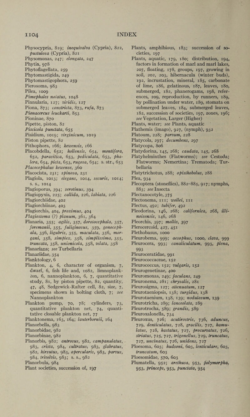 Physocypria, 8x9; inequivalva (Cypria), 822, puslulosa (Cypria), 821 Physomonas, 247; elongata, 247 Phytia, 978 Phytoflagellata, 259 Phytomastigida, 249 Phytomastigophora, 259 Pierosoma, 983 Pilea, 1009 Pimephales nolatus, 1048 Pinnularia, 127; viridis, 127 Piona, 873; constricla, 873, rufa, 873 Pionacercus leuckarti, 853 Pioninae, 870 Pipette, piston, 82 Piscicola punctata, 655 Pisidium, 1019; virginicum, 1019 Piston pipette, 82 Pithophora, 166; kewensis, 166 Placobdella, 652; hollensis, 654, montifera, 652, parasitica, 653, pediculata, 653, pha- lera, 654, picla, 653, rugosa, 654; s. str., 653 Placocephalus kewense, 360 Placocista, 231; spinosa, 231 Plagiola, 1013; elegans, 1014, securis, 1014; s. s., 1014 Plagioporus, 394; serotinus, 394 Plagiopyxis, 225; callida, 226, labiata, 226 Plagiorchiidae, 402 Plagiorchiinae, 403 Plagiorchis, 404, proximus, 404 Plagiosloma (?) planum, 361, 364 Planaria, 355; agilis, 357, doroiocephala, 357, foremanii, 355, fuliginosus, 359, gonoceph- ala, 356, ligubris, 355, maculata, 356,. mor- gani, 358, simplex, 358, simplissima, 355, truncata, 358, unionicola, 358, velata, 358 Planarians; seeTurbellaria Planariidae, 354 Planktology, 6 Plankton, 4, 6, character of organism, 7, dwarf, 6, fish life and, 1082, limnoplank- ton, 6, nannoplankton, 6, 7, quantitative study, 81, by piston pipette, 82, quantity, 47, 48, Sedgewick-Rafter cell, 82, size, 7, specimens shown in bolting cloth, 7; see N annoplankton Plankton pump, 70, 78; cylinders, 73, quantitative plankton net, 74, quanti¬ tative closable plankton net, 77 Planktonema, 163, 164; laulerbornii, 164 Planorbella, 983 Planorbidae, 982 Planorbinae, 982 Planorbis, 982; antrosus, 982, campanulatus, 983, crista, 984, cultratus> 983, glabratus, 982, hirsulus, 983, opercularis, 983, parvus, 984, irivolvis, 983; s. s., 982 Planorbula, 984 Plant societies, succession of, 197 Plants, amphibious, 183; succession of so¬ cieties, 197 Plants, aquatic, 179, 180; distribution, 194, factors in formation of marl and marl lakes, 207, floating, 178, groups, 197, growing in soil, 202, 203, hibernacula (winter buds), 192, incrustation, mineral, 185, carbonate of lime, 186, gelatinous, 187, leaves, 180, submerged, 182, phanerogams, 198, refer¬ ences, 209, reproduction, by runners, 189, by pollination xmder water, 189, stomata on submerged leaves, 184, submerged leaves, 182, succession of societies, 197, zones, 196; see Vegetation, Larger (Higher) Plants, water; see Plants, aquatic Plathemis (imago), 927, (nymph), 932 Platoum, 228; parvum, 228 Platycola, 297; decumbens, 297 Platycopa, 806 Platydorina, 145, 268; caudala, 145, 268 Platyhelminthes (Flatworms); see Cestoda; Flatworms; Nemertina; Trematoda; Tur- bellaria Platytrichotus, 288; opisthobolus, 288 Plea, 934 Plecoptera (stoneflies), 882-885, 917; nymphs, 883 ; see Insecta Plectanocotyle, 375 Plectonema, 111; wollei, 111 Plectus, 492; tubifer, 492 Pleodorina, 146, 268; californica, 268, illi- noisensis, 146, 268 Pleorchis, 397; mollis, 397 Plerocercoid, 427, 451 Plethobasus, 1000 Pleurobema, 999; aesophus, 1000, clava, 999 Pleurocera, 993; canaliculatum, 993, plena, 993 Pleuroceratidae, 991 Pleurococcaceae, 152 Pleurococcus, 152; vulgaris, 152 Pleurogenetinae, 400 Pleuromonas, 249; jaculans, 249 Pleuronema, 281; chrysalis, 281 Pleurosigma, 127; allenualum, 127 Pleurotaeniopsis, 138; lurgidus, 138 Pleurotaenium, 138, 139; nodulosum, 139 Pleurotricha, 289; lanceolata, 289 Pleurotrocha, 589; grandis, 589 Pleuroxalonella, 734 Pleuroxus, 726; acutirostris, 736, aduncus, 729, denticulatus, 728, gracilis, 727, hamu- lalus, 728, hastatus, 727, procurvatus, 726, striatus, 725, 727, trigonellus, 729, truncatus, 727, uncinatus, 726, unidens, 727 Ploesoma, 603; hudsoni, 603, lenticulare, 603, truncalum, 603 Ploesomidae, 570, 603 Plumatella, 952; arethusa, 953, polymorpha, 953, princeps, 953, punctata, 954