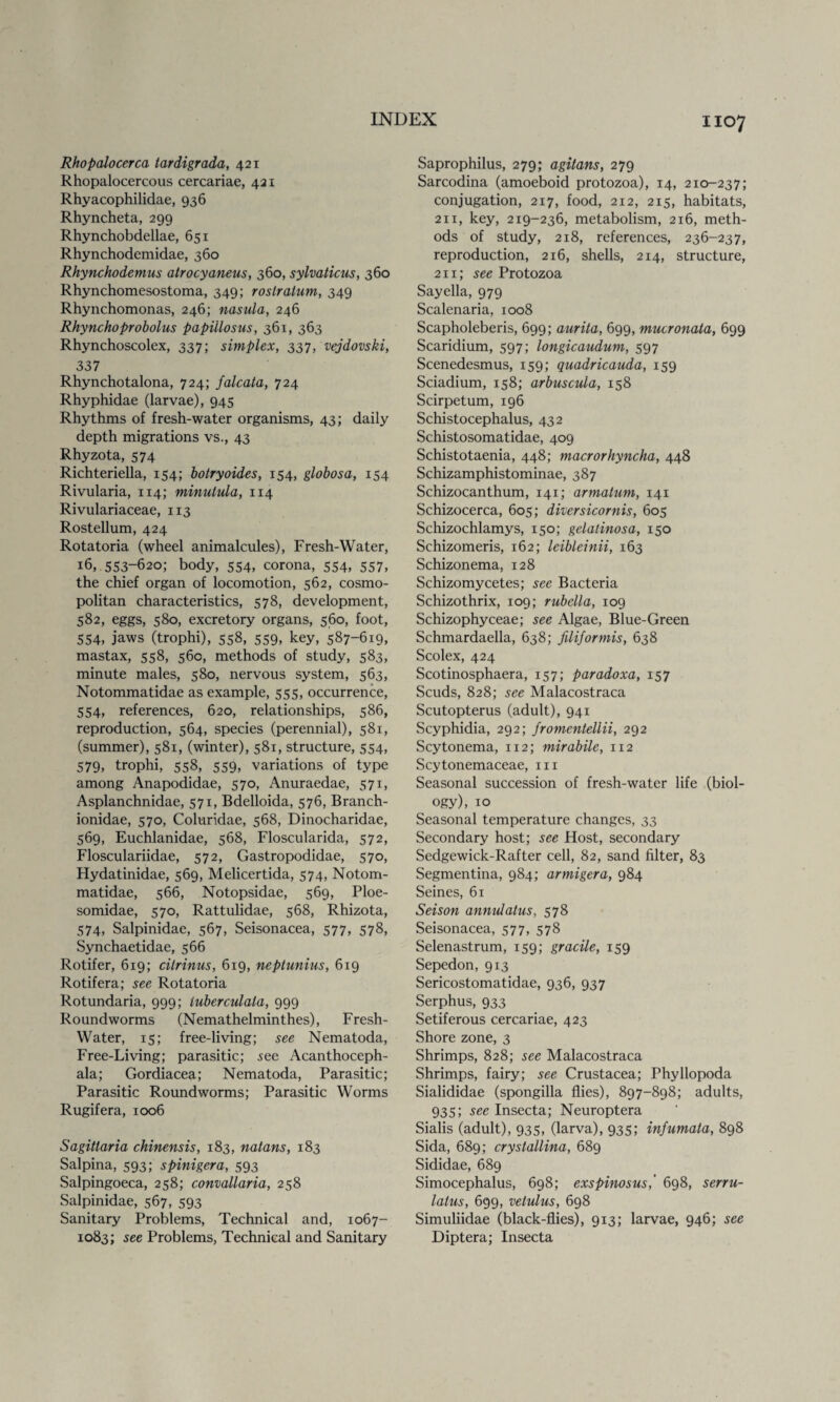 Rhopalocerca tardigrada, 421 Rhopalocercous cercariae, 421 Rhyacophilidae, 936 Rhyncheta, 299 Rhynchobdellae, 651 Rhynchodemidae, 360 Rhynchodemus atrocyaneus, 360, sylvaticus, 360 Rhynchomesostoma, 349; roslralum, 349 Rhynchomonas, 246; nasula, 246 Rhynchoprobolus papillosus, 361, 363 Rhynchoscolex, 337; simplex, 337, vejdovski, 337 Rhynchotalona, 724; falcata, 724 Rhyphidae (larvae), 945 Rhythms of fresh-water organisms, 43; daily depth migrations vs., 43 Rhyzota, 574 Richteriella, 154; botryoides, 154, globosa, 154 Rivularia, 114; minutula, 1x4 Rivulariaceae, 113 Rostellum, 424 Rotatoria (wheel animalcules), Fresh-Water, 16, 553-620; body, 554, corona, 554, 557, the chief organ of locomotion, 562, cosmo¬ politan characteristics, 578, development, 582, eggs, 580, excretory organs, 560, foot, 554, jaws (trophi), 558, 559, key, 587-619. mastax, 558, 560, methods of study, 583, minute males, 580, nervous system, 563, Notommatidae as example, 555, occurrence, 554, references, 620, relationships, 586, reproduction, 564, species (perennial), 581, (summer), 581, (winter), 581, structure, 554, 579, trophi, 558, 559, variations of type among Anapodidae, 570, Anuraedae, 571, Asplanchnidae, 571, Bdelloida, 576, Branch- ionidae, 570, Coluridae, 568, Dinocharidae, 569, Euchlanidae, 568, Floscularida, 572, Flosculariiclae, 572, Gastropodidae, 570, Hydatinidae, 569, Melicertida, 574, Notom¬ matidae, 566, Notopsidae, 569, Ploe- somidae, 570, Rattulidae, 568, Rhizota, 574, Salpinidae, 567, Seisonacea, 577, 578, Synchaetidae, 566 Rotifer, 619; citrinus, 619, neptunius, 619 Rotifera; see Rotatoria Rotundaria, 999; tuberculala, 999 Roundworms (Nemathelminthes), Fresh- Water, 15; free-living; see Nematoda, Free-Living; parasitic; .see Acanthoceph- ala; Gordiacea; Nematoda, Parasitic; Parasitic Roundworms; Parasitic Worms Rugifera, 1006 Sagitlaria chinensis, 183, natans, 183 Salpina, 593; spinigera, 593 Salpingoeca, 258; convallaria, 258 Salpinidae, 567, 593 Sanitary Problems, Technical and, 1067- 1083; see Problems, Technical and Sanitary Saprophilus, 279; agitans, 279 Sarcodina (amoeboid protozoa), 14, 210-237; conjugation, 217, food, 212, 215, habitats, 211, key, 219-236, metabolism, 216, meth¬ ods of study, 218, references, 236-237, reproduction, 216, shells, 214, structure, 211; see Protozoa Sayella, 979 Scalenaria, 1008 Scapholeberis, 699; aurita, 699, mucronata, 699 Scaridium, 597; longicaudum, 597 Scenedesmus, 159; quadricauda, 159 Sciadium, 158; arbuscula, 158 Scirpetum, 196 Schistocephalus, 432 Schistosomatidae, 409 Schistotaenia, 448; macrorhyncha, 448 Schizamphistominae, 387 Schizocanthum, 141; armalum, 141 Schizocerca, 605; diversicornis, 605 Schizochlamys, 150; gelatinosa, 150 Schizomeris, 162; leibleinii, 163 Schizonema, 128 Schizomycetes; sec Bacteria Schizothrix, 109; rubella, 109 Schizophyceae; see Algae, Blue-Green Schmardaella, 638; filiformis, 638 Scolex, 424 Scotinosphaera, 157; paradoxa, 157 Scuds, 828; see Malacostraca Scutopterus (adult), 941 Scyphidia, 292; fromentellii, 292 Scytonema, 112; mirabile, 112 Scytonemaceae, 111 Seasonal succession of fresh-water life (biol¬ ogy), 10 Seasonal temperature changes, 33 Secondary host; see Host, secondary Sedgewick-Rafter cell, 82, sand filter, 83 Segmentina, 984; armigera, 984 Seines, 61 Seison annulatus, 578 Seisonacea, 577, 578 Selenastrum, 159; gracile, 159 Sepedon, 913 Sericostomatidae, 936, 937 Serphus, 933 Setiferous cercariae, 423 Shore zone, 3 Shrimps, 828; see Malacostraca Shrimps, fairy; see Crustacea; Phyllopoda Sialididae (spongilla flies), 897-898; adults, 935; see Insecta; Neuroptera Sialis (adult), 935, (larva), 935; infumata, 898 Sida, 689; crystallina, 689 Sididae, 689 Simocephalus, 698; exspinosus,' 698, serru- lalus, 699, vetulus, 698 Simuliidae (black-flies), 913; larvae, 946; see Diptera; Insecta