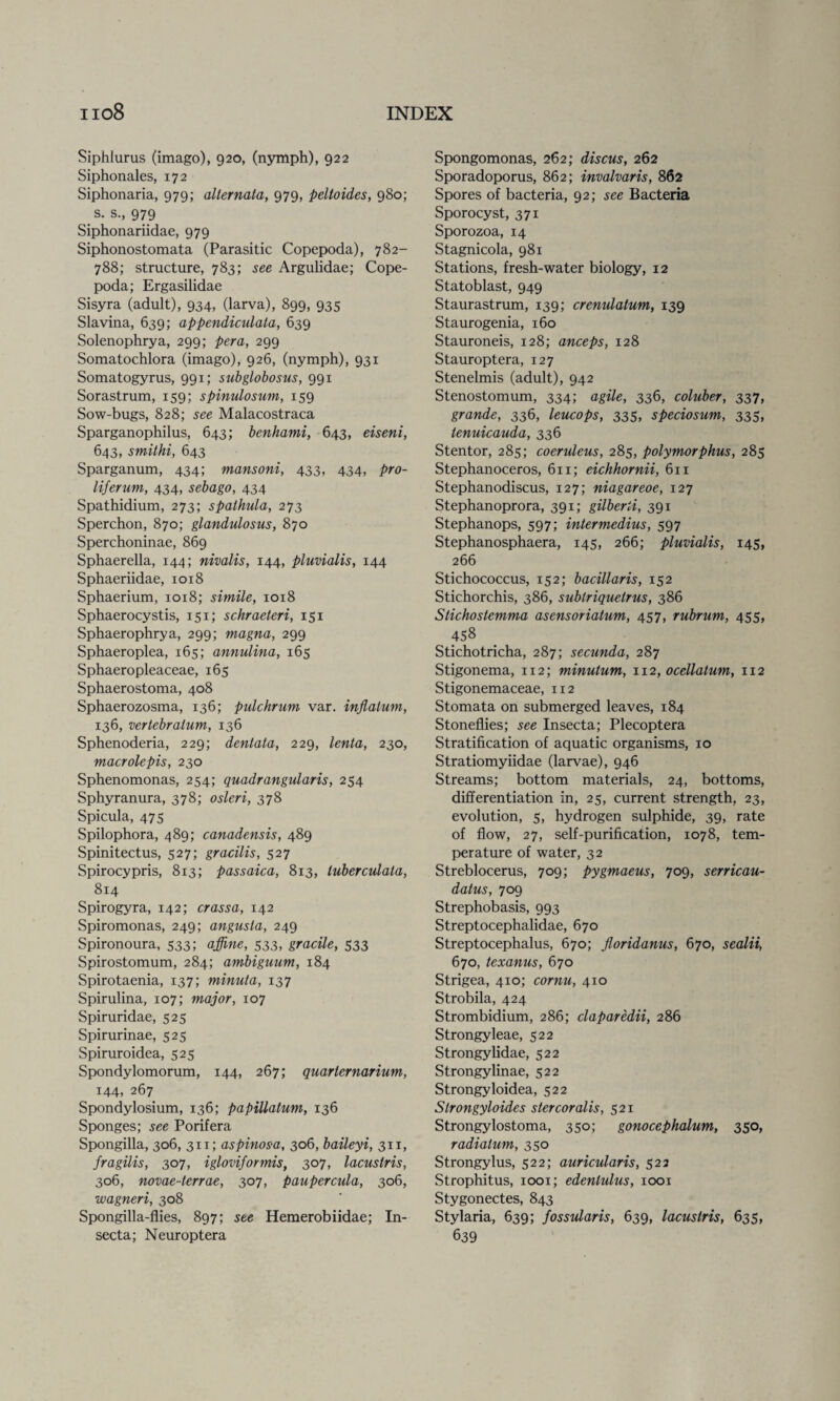 Siphlurus (imago), 920, (nymph), 922 Siphonales, 172 Siphonaria, 979; allernata, 979, peltoides, 980; s. s., 979 Siphonariidae, 979 Siphonostomata (Parasitic Copepoda), 782- 788; structure, 783; see Argulidae; Cope¬ poda; Ergasilidae Sisyra (adult), 934, (larva), 899, 935 Slavina, 639; appendiculata, 639 Solenophrya, 299; per a, 299 Somatochlora (imago), 926, (nymph), 931 Somatogyrus, 991; subglobosus, 991 Sorastrum, 159; spinulosutn, 159 Sow-bugs, 828; see Malacostraca Sparganophilus, 643; benhami, 643, eiseni, 643, smithi, 643 Sparganum, 434; mansoni, 433, 434, pro- liferum, 434, sebago, 434 Spathidium, 273; spalhula, 273 Sperchon, 870; glandulosus, 870 Sperchoninae, 869 Sphaerella, 144; nivalis, 144, pluvialis, 144 Sphaeriidae, 1018 Sphaerium, 1018; simile, 1018 Sphaerocystis, 151; schraeteri, 151 Sphaerophrya, 299; magna, 299 Sphaeroplea, 165; annulina, 165 Sphaeropleaceae, 165 Sphaerostoma, 408 Sphaerozosma, 136; pulchrum var. inflalum, 136, vertebralum, 136 Sphenoderia, 229; dentata, 229, lenta, 230, macrolepis, 230 Sphenomonas, 254; quadrangular is, 254 Sphyranura, 378; osieri, 378 Spicula, 475 Spilophora, 489; canadensis, 489 Spinitectus, 527; gracilis, 527 Spirocypris, 813; passaica, 813, luberculata, 814 Spirogyra, 142; crassa, 142 Spiromonas, 249; angusla, 249 Spironoura, 533; affine, 533, gracile, 533 Spirostomum, 284; ambiguum, 184 Spirotaenia, 137; minuta, 137 Spirulina, 107; major, 107 Spiruridae, 525 Spirurinae, 525 Spiruroidea, 525 Spondylomorum, 144, 267; quarternarium, 144, 267 Spondylosium, 136; papillalum, 136 Sponges; see Porifera Spongilla, 306, 311; aspinosa, 306, baileyi, 311, fragilis, 307, igloviformis, 307, lacuslris, 306, novae-terrae, 307, paupercula, 306, wagneri, 308 Spongilla-flies, 897; see Hemerobiidae; In- secta; Neuroptera Spongomonas, 262; discus, 262 Sporadoporus, 862; invalvaris, 862 Spores of bacteria, 92; see Bacteria Sporocyst, 371 Sporozoa, 14 Stagnicola, 981 Stations, fresh-water biology, 12 Statoblast, 949 Staurastrum, 139; crenulatum, 139 Staurogenia, 160 Stauroneis, 128; anceps, 128 Stauroptera, 127 Stenelmis (adult), 942 Stenostomum, 334; agile, 336, coluber, 337, grande, 336, leucops, 335. speciosum, 335, tenuicauda, 336 Stentor, 285; coeruleus, 285, polymorphus, 285 Stephanoceros, 611; eichhornii, 611 Stephanodiscus, 127; niagareoe, 127 Stephanoprora, 391; gilberti, 391 Stephanops, 597; intermedins, 597 Stephanosphaera, 145, 266; pluvialis, 145, 266 Stichococcus, 152; bacillaris, 152 Stichorchis, 386, sublriquelrus, 386 Stichostemma asensoriatum, 457, rubrum, 455, 458 Stichotricha, 287; secunda, 287 Stigonema, 112; minutum, 1x2, ocellatum, 112 Stigonemaceae, 112 Stomata on submerged leaves, 184 Stoneflies; see Insecta; Plecoptera Stratification of aquatic organisms, 10 Stratiomyiidae (larvae), 946 Streams; bottom materials, 24, bottoms, differentiation in, 25, current strength, 23, evolution, 5, hydrogen sulphide, 39, rate of flow, 27, self-purification, 1078, tem¬ perature of water, 32 Streblocerus, 709; pygmaeus, 709, serricau- datus, 709 Strephobasis, 993 Streptocephalidae, 670 Streptocephalus, 670; jloridanus, 670, sealii, 670, texanus, 670 Strigea, 410; cornu, 410 Strobila, 424 Strombidium, 286; claparedii, 286 Strongyleae, 522 Strongylidae, 522 Strongylinae, 522 Strongyloidea, 522 Slrongyloides stercoralis, 521 Strongylostoma, 350; gonocephalum, 350, radiatum, 350 Strongylus, 522; auricularis, 522 Strophitus, 1001; edenlulus, 1001 Stygonectes, 843 Stylaria, 639; fossularis, 639, lacuslris, 635, 639