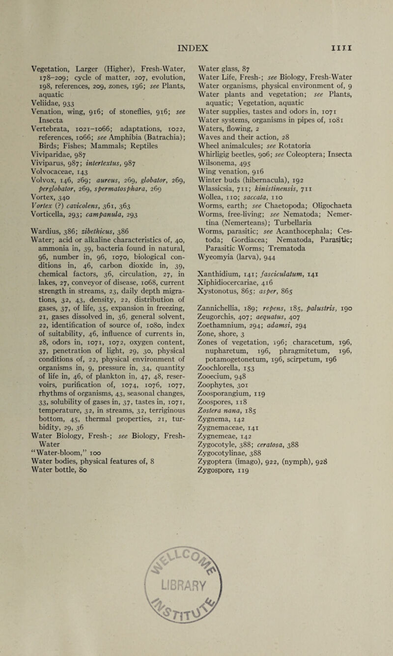 Vegetation, Larger (Higher), Fresh-Water, 178-209; cycle of matter, 207, evolution, 198, references, 209, zones, 19G; see Plants, aquatic Veliidae, 933 Venation, wing, 916; of stoneflies, 916; see Insecta Vertebrata, 1021-1066; adaptations, 1022, references, 1066; see Amphibia (Batrachia); Birds; Fishes; Mammals; Reptiles Viviparidae, 987 Viviparus, 987; intertextus, 987 Volvocaceae, 143 Volvox, 146, 269; aureus, 269, globator, 269, perglobator, 269, spermatosphara, 269 Vortex, 340 Vortex (?) cavicolens, 361, 363 Vorticella, 293; campanula, 293 Wardius, 386; zibethicus, 386 Water; acid or alkaline characteristics of, 40, ammonia in, 39, bacteria found in natural, 96, number in, 96, 1070, biological con¬ ditions in, 46, carbon dioxide in, 39, chemical factors, 36, circulation, 27, in lakes, 27, conveyor of disease, 1068, current strength in streams, 23, daily depth migra¬ tions, 32, 43, density, 22, distribution of gases, 37, of life, 35, expansion in freezing, 21, gases dissolved in, 36, general solvent, 22, identification of source of, 1080, index of suitability, 46, influence of currents in, 28, odors in, 1071, 1072, oxygen content, 37, penetration of light, 29, 30, physical conditions of, 22, physical environment of organisms in, 9, pressure in, 34, quantity of life in, 46, of plankton in, 47, 48, reser¬ voirs, purification of, 1074, 1076, 1077, rhythms of organisms, 43, seasonal changes, 33, solubility of gases in, 37, tastes in, 1071, temperature, 32, in streams, 32, terriginous bottom, 45, thermal properties, 21, tur¬ bidity, 29, 36 Water Biology, Fresh-; see Biology, Fresh- Water “Water-bloom,” 100 Water bodies, physical features of, 8 Water bottle, 80 Water glass, 87 Water Life, Fresh-; see Biology, Fresh-Water Water organisms, physical environment of, 9 Water plants and vegetation; see Plants, aquatic; Vegetation, aquatic Water supplies, tastes and odors in, 1071 Water systems, organisms in pipes of, 1081 Waters, flowing, 2 Waves and their action, 28 Wheel animalcules; see Rotatoria Whirligig beetles, 906; see Coleoptera; Insecta Wilsonema, 495 Wing venation, 916 Winter buds (hibernacula), 192 Wlassicsia, 711; kinistinensis, 711 Wollea, no; saccata, no Worms, earth; see Chaetopoda; Oligochaeta Worms, free-living; see Nematoda; Nemer- tina (Nemerteans); Turbellaria Worms, parasitic; see Acanthocephala; Ces- toda; Gordiacea; Nematoda, Parasitic; Parasitic Worms; Trematoda Wyeomyia (larva), 944 Xanthidium, 141; fasciculatum, 141 Xiphidiocercariae, 416 Xystonotus, 865: as per, 865 Zannichellia, 189; repens, 185, palustris, 190 Zeugorchis, 407; aequatus, 407 Zoethamnium, 294; adamsi, 294 Zone, shore, 3 Zones of vegetation, 196; characetum, 196, nupharetum, 196, phragmitetum, 196, potamogetonetum, 196, scirpetum, 196 Zoochlorella, 153 Zooecium, 948 Zoophytes, 301 Zoosporangium, 119 Zoospores, 118 Zoster a nana, 185 Zygnema, 142 Zygnemaceae, 141 Zygnemeae, 142 Zygocotyle, 388; ceratosa, 388 Zygocotylinae, 388 Zygoptera (imago), 922, (nymph), 928 Zygospore, 119