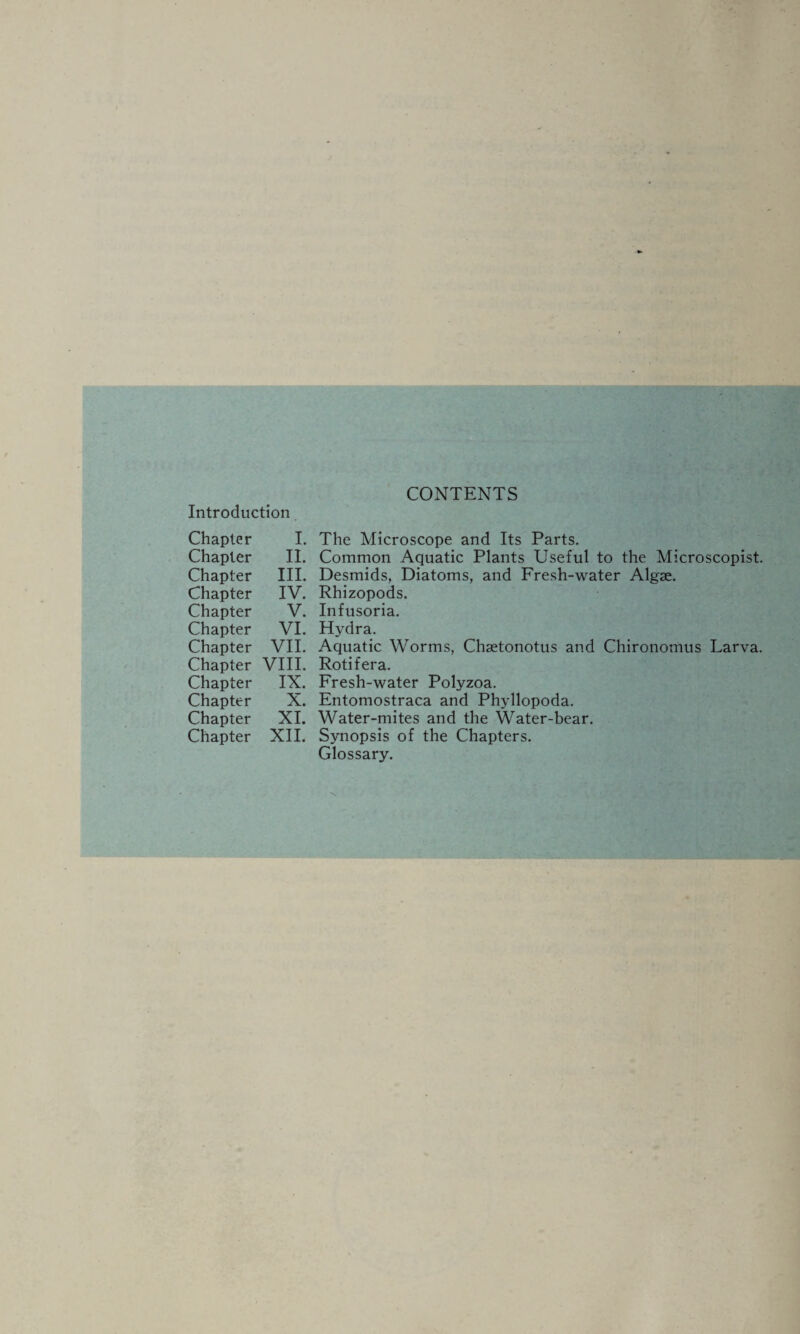 CONTENTS Introduction Chapter I. Chapter II. Chapter III. Chapter IV. Chapter V. Chapter VI. Chapter VII. Chapter VIII. Chapter IX. Chapter X. Chapter XI. Chapter XII. The Microscope and Its Parts. Common Aquatic Plants Useful to the Microscopist. Desmids, Diatoms, and Fresh-water Algae. Rhizopods. Infusoria. Hydra. Aquatic Worms, Chaetonotus and Chironomus Larva. Rotifera. Fresh-water Polyzoa. Entomostraca and Phyllopoda. Water-mites and the Water-bear. Synopsis of the Chapters. Glossary.