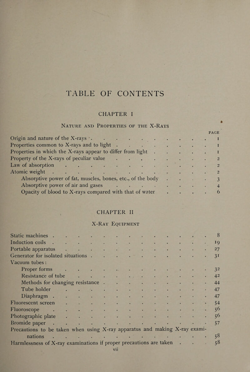 TABLE OF CONTENTS CHAPTER I Nature and Properties of the X-Rays page Origin and nature of the X-rays ’. ......... i Properties common to X-rays and to light ........ i Properties in which the X-rays appear to differ from light ..... i Property of the X-rays of peculiar value ........ 2 Law of absorption ............ 2 Atomic weight ............. 2 Absorptive power of fat, muscles, bones, etc., of the body .... 3 Absorptive power of air and gases ........ 4 Opacity of blood to X-rays compared with that of water .... 6 CHAPTER II X-Ray EquiPxMent Static machines ............. 8 Induction coils ............. 19 Portable apparatus ............ 27 Generator for isolated situations . . . . . . . • • • 31 Vacuum tubes: Proper forms ............ 32 Resistance of tube ........... 42 Methods for changing resistance ......... 44 Tube holder ............ 47 Diaphragm 47 Fluorescent screen ............ 54 Fluoroscope ............. 5^ Photographic plate ............ 56 Bromide paper ............. 57 Precautions to be taken when using X-ray apparatus and making X-ray exami¬ nations ............. 5^ Harmlessness of X-ray examinations if proper precautions are taken ... 58