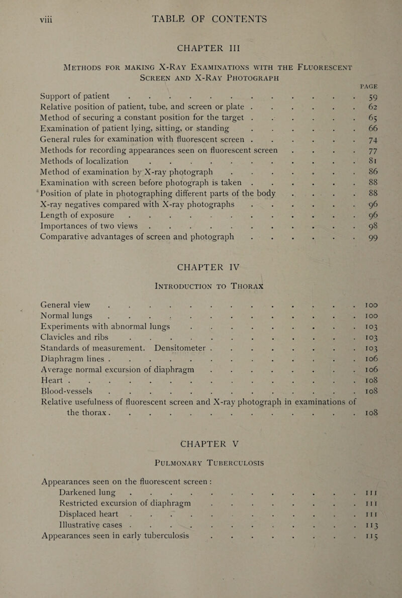 CHAPTER III Methods for making X-Ray Examinations with the Fluorescent Screen and X-Ray Photograph Support of patient ........... Relative position of patient, tube, and screen or plate ..... Method of securing a constant position for the target ..... Examination of patient lying, sitting, or standing ..... General rules for examination with fluorescent screen ..... Methods for recording appearances seen on fluorescent screen Methods of localization .......... Method of examination by X-ray photograph ....<.. Examination with screen before photograph is taken ..... Position of plate in photographing different parts of the body . ... X-ray negatives compared with X-ray photographs ..... Length of exposure ........... Importances of two views .......... Comparative advantages of screen and photograph ..... CHAPTER IV Introduction to Thorax General view ............. Normal lungs ............. Experiments with abnormal lungs ......... Clavicles and ribs ............ Standards of measurement. Densitometer ........ Diaphragm lines ............. Average normal excursion of diaphragm ........ Heart ............... Blood-vessels ............. Relative usefulness of fluorescent screen and X-ray photograph in examinations of the thorax ............. CHAPTER V Pulmonary Tuberculosis Appearances seen on the fluorescent screen : Darkened lung ....... Restricted excursion of diaphragm Displaced heart ....... Illustrative cases ....... Appearances seen in early tuberculosis PAGE 59 62 65 66 74 77 81 86 88 88 96 96 98 99 100 100 103 103 103 106 106 108 108 108 111 111 111 113 115