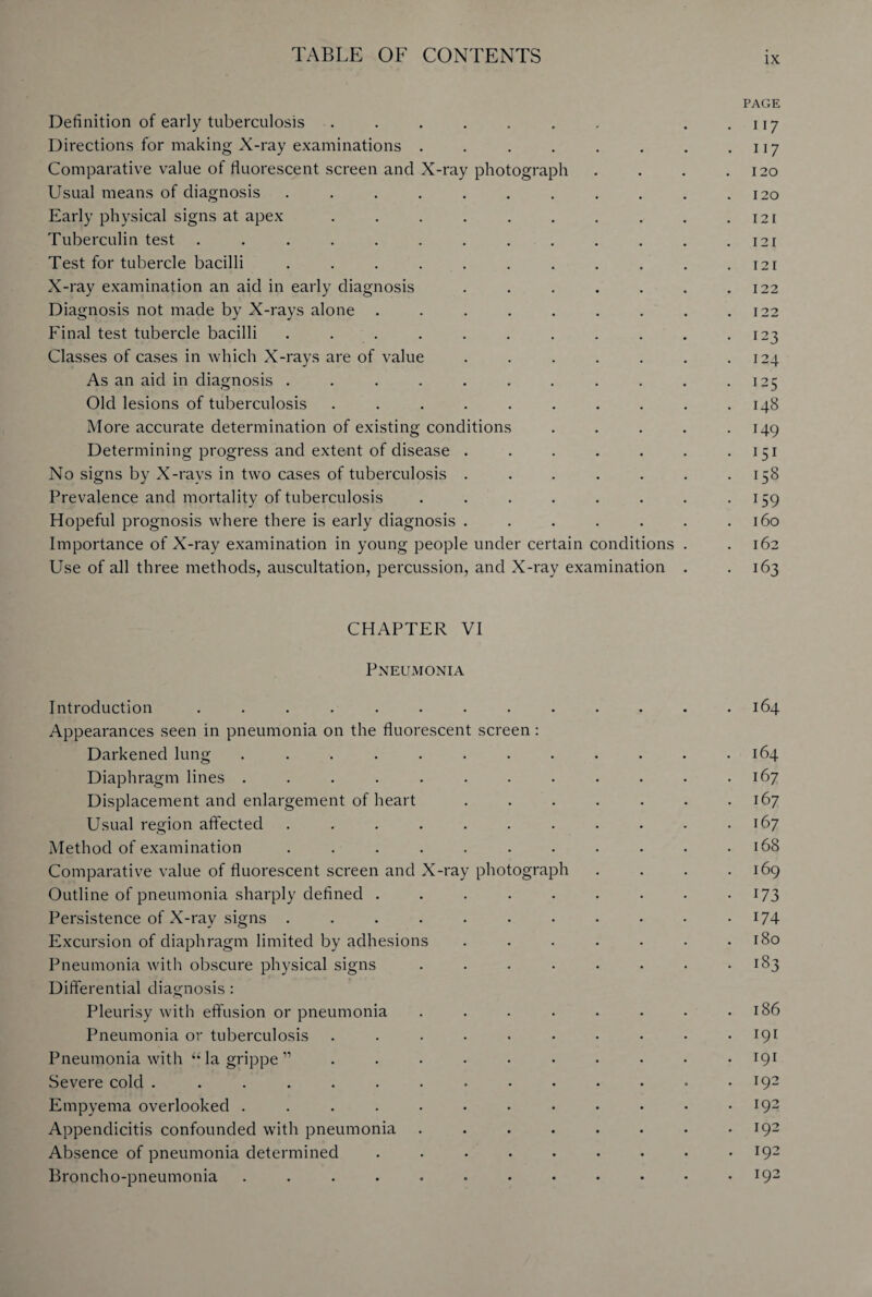 PAGE Definition of early tuberculosis . . . . . . r . . u 7 Directions for making X-ray examinations . . . . . . . .117 Comparative value of fluorescent screen and X-ray photograph . . . .120 Usual means of diagnosis . . . . . . . . . . .120 Early physical signs at apex . . . . . . . . . .121 Tuberculin test . . . . . . . . . . . . .121 Test for tubercle bacilli . . . . . . . . . . .121 X-ray examination an aid in early diagnosis . . . . . . .122 Diagnosis not made by X-rays alone . . . . . . . . .122 Final test tubercle bacilli . . . . . . . . . . -123 Classes of cases in which X-rays are of value . . . . . . .124 As an aid in diagnosis . . . . . . . . . . .125 Old lesions of tuberculosis . . . . . . . . . .148 More accurate determination of existing conditions . . . . .149 Determining progress and extent of disease . . . . . . 151 No signs by X-rays in two cases of tuberculosis . . . . . . .158 Prevalence and mortality of tuberculosis . . . . . . . .159 Hopeful prognosis where there is early diagnosis . . . . . . .160 Importance of X-ray examination in young people under certain conditions . .162 Use of all three methods, auscultation, percussion, and X-ray examination . -163 CHAPTER VI Pneumonia Introduction . . . . . . . . . . . • .164 Appearances seen in pneumonia on the fluorescent screen : Darkened lung . . . . . . . . . . . .164 Diaphragm lines . . . . . . • . . . . .167 Displacement and enlargement of heart . . . . . . .167 Usual region affected . . . . . . . . . . .167 Method of examination . . . . . . . . . . .168 Comparative value of fluorescent screen and X-ray photograph . . . .169 Outline of pneumonia sharply defined . . . . . . . • 173 Persistence of X-ray signs . . . . . • • • • • 174 Excursion of diaphragm limited by adhesions . . . . • • .180 Pneumonia with obscure physical signs . . . • • • • -183 Differential diagnosis: Pleurisy with effusion or pneumonia . . . . . . • .186 Pneumonia or tuberculosis . . . • • • • • • .191 Pneumonia with “la grippe” .......... 191 Severe cold . . . . . . . . • • • • • .192 Empyema overlooked . . . . • • • • • • • .192 Appendicitis confounded with pneumonia . . . . . . . .192 Absence of pneumonia determined . • ...192 Broncho-pneumonia . . . . . • • • • • • .192