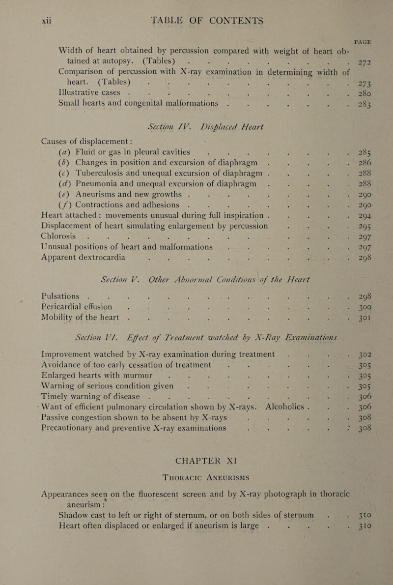 PAGE Width of heart obtained by percussion compared with weight of heart ob¬ tained at autopsy. (Tables) ......... 272 Comparison of percussion with X-ray examination in determining width of heart. (Tables) ........... 273 Illustrative cases ............ 280 Small hearts and congenital malformations ....... 283 Section IV. Displaced Heart Causes of displacement: (a) Fluid or gas in pleural cavities ........ 285 (b) Changes in position and excursion of diaphragm ..... 286 (c) Tuberculosis and unequal excursion of diaphragm ..... 288 (d) Pneumonia and unequal excursion of diaphragm ..... 288 (e) Aneurisms and new growths . . . . . . . . . 290 (/') Contractions and adhesions ......... 290 Heart attached ; movements unusual during full inspiration ..... 294 Displacement of heart simulating enlargement by percussion .... 295 Chlorosis .............. 297 Unusual positions of heart and malformations ....... 297 Apparent dextrocardia ........... 298 Section V. Other Abnormal Conditions of the Heart Pulsations .............. 298 Pericardial effusion ............ 300 Mobility of the heart . . . . . . . . . . . *301 Section VI. Effect of Treatment watched by X-Ray Examinations Improvement watched by X-ray examination during treatment .... 302 Avoidance of too early cessation of treatment ...... 305 Enlarged hearts with murmur .......... 305 Warning of serious condition given ......... 305 Timely warning of disease ........... 306 Want of efficient pulmonary circulation shown by X-rays. Alcoholics . . . 306 Passive congestion shown to be absent by X-rays ...... 308 Precautionary and preventive X-ray examinations .....: 308 CHAPTER XI Thoracic Aneurisms Appearances seen on the fluorescent screen and by X-ray photograph in thoracic aneurism : Shadow cast to left or right of sternum, or on both sides of sternum . .310 Heart often displaced or enlarged if aneurism is large . . . . -310