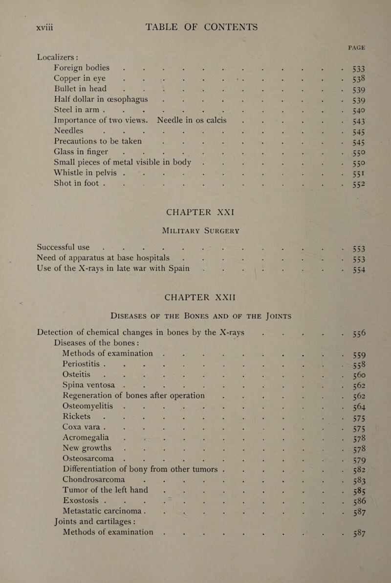 PAGE Localizers : Foreign bodies ............ 533 Copper in eye ............. 538 Bullet in head ............ 539 Half dollar in oesophagus .......... 539 Steel in arm ............. 540 Importance of two views. Needle in os calcis ...... 543 Needles ............. 545 Precautions to be taken .......... 545 Glass in linger . . . . . . . . . . . -55° Small pieces of metal visible in body . . . . . . . . 550 Whistle in pelvis . . . . . . . . . . . . 551 Shot in foot ............. 552 CHAPTER XXI Military Surgery Successful use . . . . . . . . .. . . . -553 Need of apparatus at base hospitals . . . . . . . . -553 Use of the X-rays in late war with Spain . . . . . . . -554 CHAPTER XXII Diseases of the Bones and of the Joints Detection of chemical changes in bones by the X-rays ..... 556 Diseases of the bones : Methods of examination . . . . . . . . . -559 Periostitis . . . . . . . . . . . . *558 Osteitis ............. 560 Spina ventosa ............ 562 Regeneration of bones after operation ....... 562 Osteomyelitis ............ 564 Rickets ............ 575 Coxa vara ............. 575 Acromegalia ............ 578 New growths ............ 578 Osteosarcoma . . . . . . . . . . . -579 Differentiation of bony from other tumors ....... 582 Chondrosarcoma . . . . . . . . . . -583 Tumor of the left hand .......... 585 Exostosis ............. 586 Metastatic carcinoma ........... 587 Joints and cartilages: Methods of examination . . . . . . . . . . 587