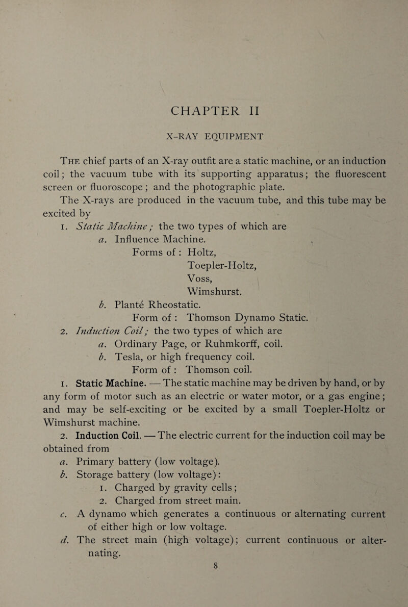 CHAPTER II X-RAY EQUIPMENT The chief parts of an X-ray outfit are a static machine, or an induction coil; the vacuum tube with its supporting apparatus; the fluorescent screen or fluoroscope ; and the photographic plate. The X-rays are produced in the vacuum tube, and this tube may be excited by 1. Static Machine; the two types of which are a. Influence Machine. Forms of : Holtz, Toepler-Holtz, Voss, Wimshurst. b. Plante Rheostatic. Form of : Thomson Dynamo Static. 2. Induction Coil; the two types of which are a. Ordinary Page, or Ruhmkorff, coil. b. Tesla, or high frequency coil. Form of : Thomson coil. 1. Static Machine. — The static machine may be driven by hand, or by any form of motor such as an electric or water motor, or a gas engine; and may be self-exciting or be excited by a small Toepler-Holtz or Wimshurst machine. 2. Induction Coil. — The electric current for the induction coil may be obtained from a. Primary battery (low voltage). b. Storage battery (low voltage): 1. Charged by gravity cells ; 2. Charged from street main. c. A dynamo which generates a continuous or alternating current of either high or low voltage. d. The street main (high voltage); current continuous or alter¬ nating.