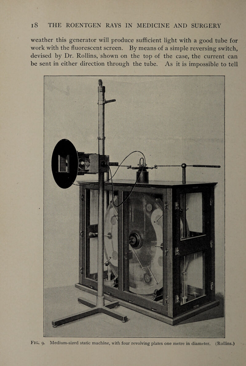 weather this generator will produce sufficient light with a good tube for work with the fluorescent screen. By means of a simple reversing switch, devised by Dr. Rollins, shown on the top of the case, the current can be sent in either direction through the tube. As it is impossible to tell Fig. 9. Medium-sized static machine, with four revolving plates one metre in diameter. (Rollins.)