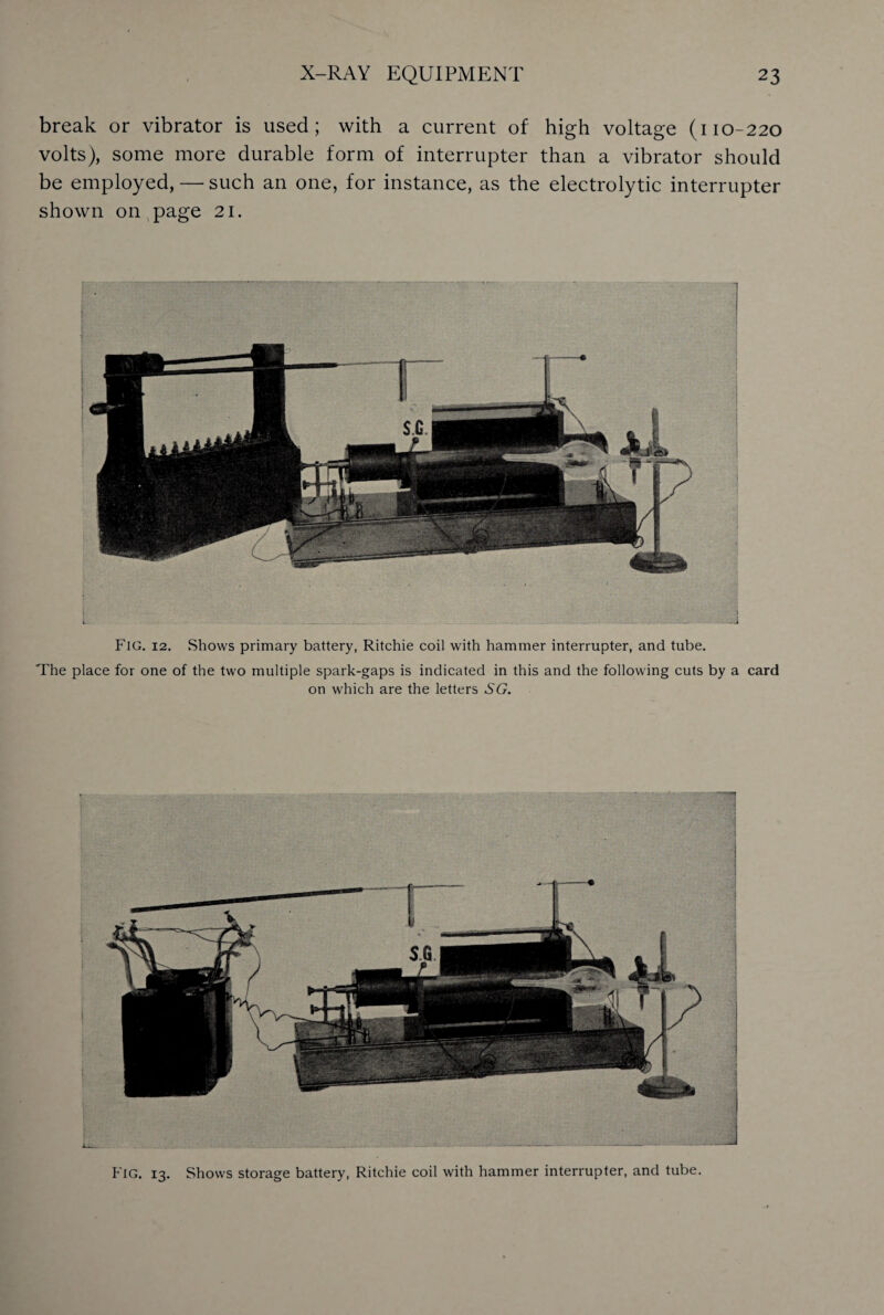 break or vibrator is used; with a current of high voltage (110-220 volts), some more durable form of interrupter than a vibrator should be employed, — such an one, for instance, as the electrolytic interrupter shown on page 21. Fig. 12. Shows primary battery, Ritchie coil with hammer interrupter, and tube. The place for one of the two multiple spark-gaps is indicated in this and the following cuts by a card on which are the letters SG. Fig. 13. Shows storage battery, Ritchie coil with hammer interrupter, and tube.
