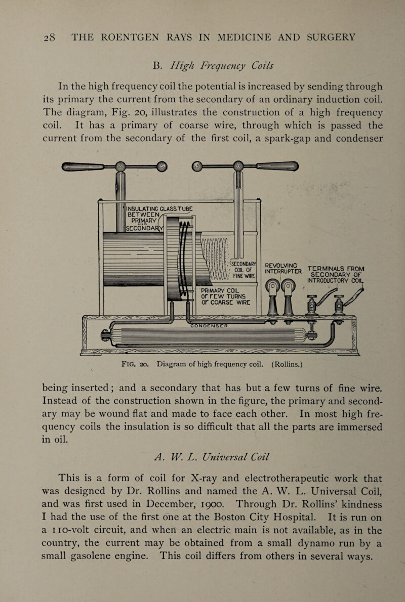 B. High Frequency Coils In the high frequency coil the potential is increased by sending through its primary the current from the secondary of an ordinary induction coil. The diagram, Fig. 20, illustrates the construction of a high frequency coil. It has a primary of coarse wire, through which is passed the current from the secondary of the first coil, a spark-gap and condenser being inserted; and a secondary that has but a few turns of fine wire. Instead of the construction shown in the figure, the primary and second¬ ary may be wound flat and made to face each other. In most high fre¬ quency coils the insulation is so difficult that all the parts are immersed in oil. A. W. L. Universal Coil This is a form of coil for X-ray and electrotherapeutic work that was designed by Dr. Rollins and named the A. W. L. Universal Coil, and was first used in December, 1900. Through Dr. Rollins’ kindness I had the use of the first one at the Boston City Hospital. It is run on a no-volt circuit, and when an electric main is not available, as in the country, the current may be obtained from a small dynamo run by a small gasolene engine. This coil differs from others in several ways.