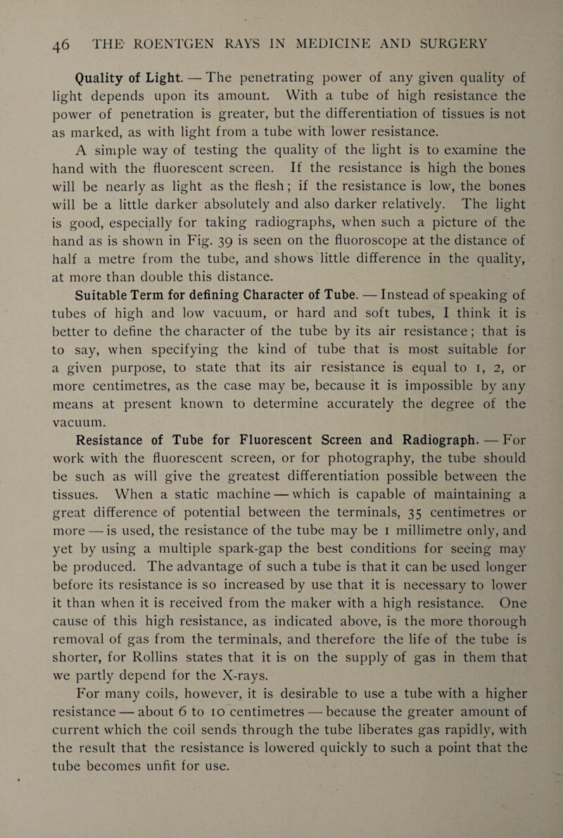 Quality of Light — The penetrating power of any given quality of light depends upon its amount. With a tube of high resistance the power of penetration is greater, but the differentiation of tissues is not as marked, as with light from a tube with lower resistance. A simple way of testing the quality of the light is to examine the hand with the fluorescent screen. If the resistance is high the bones will be nearly as light as the flesh; if the resistance is low, the bones will be a little darker absolutely and also darker relatively. The light is good, especially for taking radiographs, when such a picture of the hand as is shown in Fig. 39 is seen on the fluoroscope at the distance of half a metre from the tube, and shows little difference in the quality, at more than double this distance. Suitable Term for defining Character of Tube. — Instead of speaking of tubes of high and low vacuum, or hard and soft tubes, I think it is better to define the character of the tube by its air resistance; that is to say, when specifying the kind of tube that is most suitable for a given purpose, to state that its air resistance is equal to 1, 2, or more centimetres, as the case may be, because it is impossible by any means at present known to determine accurately the degree of the vacuum. Resistance of Tube for Fluorescent Screen and Radiograph. — For work with the fluorescent screen, or for photography, the tube should be such as will give the greatest differentiation possible between the tissues. When a static machine — which is capable of maintaining a great difference of potential between the terminals, 35 centimetres or more — is used, the resistance of the tube may be 1 millimetre only, and yet by using a multiple spark-gap the best conditions for seeing may be produced. The advantage of such a tube is that it can be used longer before its resistance is so increased by use that it is necessary to lower it than when it is received from the maker with a high resistance. One cause of this high resistance, as indicated above, is the more thorough removal of gas from the terminals, and therefore the life of the tube is shorter, for Rollins states that it is on the supply of gas in them that we partly depend for the X-rays. For many coils, however, it is desirable to use a tube with a higher resistance — about 6 to 10 centimetres — because the greater amount of current which the coil sends through the tube liberates gas rapidly, with the result that the resistance is lowered quickly to such a point that the tube becomes unfit for use.