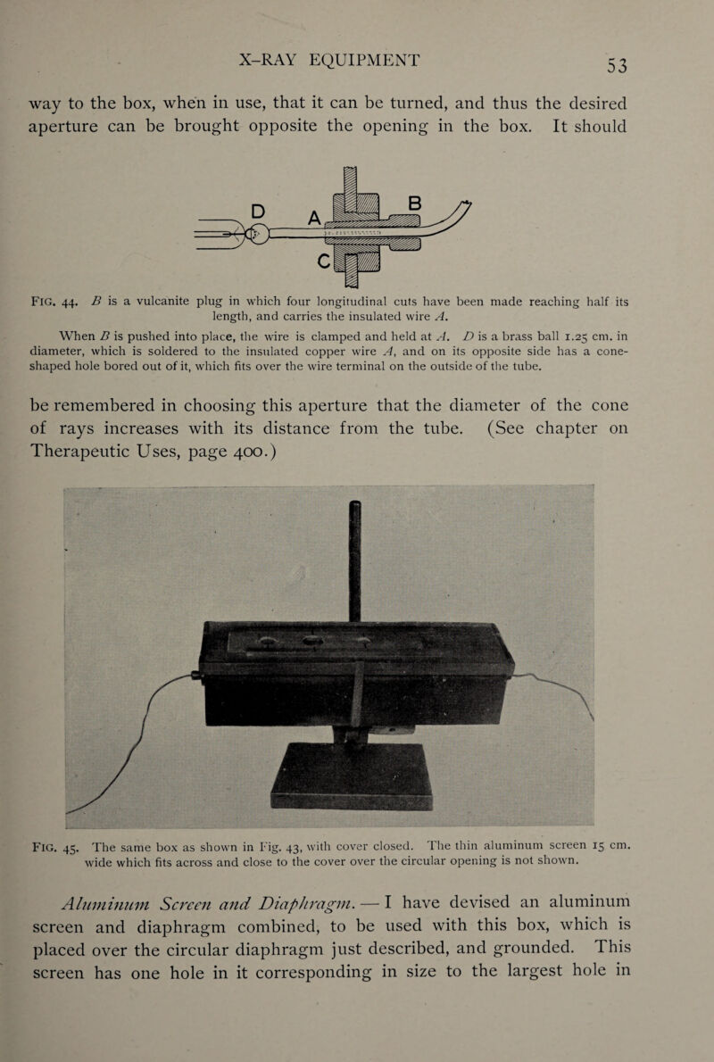 way to the box, when in use, that it can be turned, and thus the desired aperture can be brought opposite the opening in the box. It should FlG. 44. B is a vulcanite plug in which four longitudinal cuts have been made reaching half its length, and carries the insulated wire A. When B is pushed into place, the wire is clamped and held at A. D is a brass ball 1.25 cm. in diameter, which is soldered to the insulated copper wire A, and on its opposite side has a cone- shaped hole bored out of it, which fits over the wire terminal on the outside of the tube. be remembered in choosing this aperture that the diameter of the cone of rays increases with its distance from the tube. (See chapter on Therapeutic Uses, page 400.) FlG. 45. The same box as shown in Fig. 43, with cover closed. I he thin aluminum screen 15 cm. wide which fits across and close to the cover over the circular opening is not shown. Aluminum Screen and Diaphragm. — I have devised an aluminum screen and diaphragm combined, to be used with this box, which is placed over the circular diaphragm just described, and grounded. This screen has one hole in it corresponding in size to the largest hole in