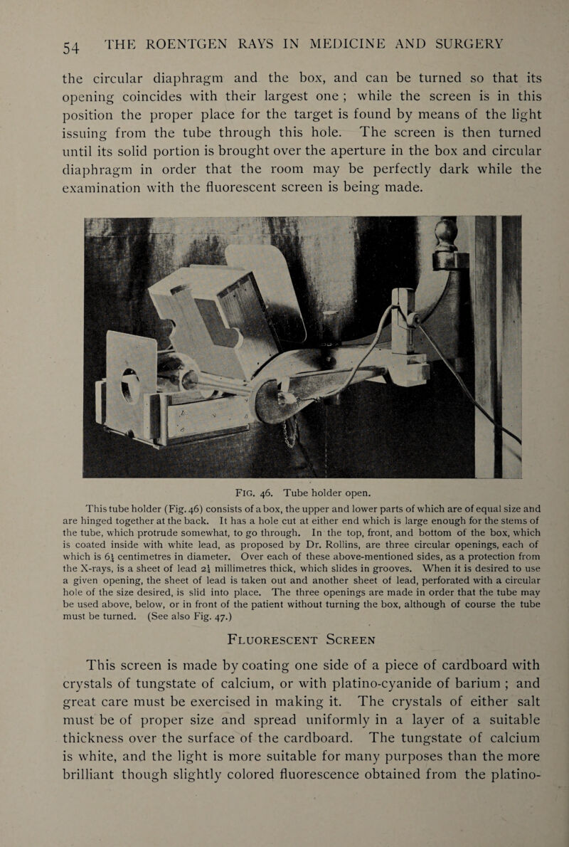 the circular diaphragm and the box, and can be turned so that its opening coincides with their largest one ; while the screen is in this position the proper place for the target is found by means of the light issuing from the tube through this hole. The screen is then turned until its solid portion is brought over the aperture in the box and circular diaphragm in order that the room may be perfectly dark while the examination with the fluorescent screen is being made. Fig. 46. Tube holder open. This tube holder (Fig. 46) consists of a box, the upper and lower parts of which are of equal size and are hinged together at the back. It has a hole cut at either end which is large enough for the stems of the tube, which protrude somewhat, to go through. In the top, front, and bottom of the box, which is coated inside with white lead, as proposed by Dr. Rollins, are three circular openings, each of which is 6^ centimetres in diameter. Over each of these above-mentioned sides, as a protection from the X-rays, is a sheet of lead 2\ millimetres thick, which slides in grooves. When it is desired to use a given opening, the sheet of lead is taken out and another sheet of lead, perforated with a circular hole of the size desired, is slid into place. The three openings are made in order that the tube may be used above, below, or in front of the patient without turning the box, although of course the tube must be turned. (See also Fig. 47.) Fluorescent Screen This screen is made by coating one side of a piece of cardboard with crystals of tungstate of calcium, or with platino-cyanide of barium ; and great care must be exercised in making it. The crystals of either salt must be of proper size and spread uniformly in a layer of a suitable thickness over the surface of the cardboard. The tungstate of calcium is white, and the light is more suitable for many purposes than the more brilliant though slightly colored fluorescence obtained from the platino-