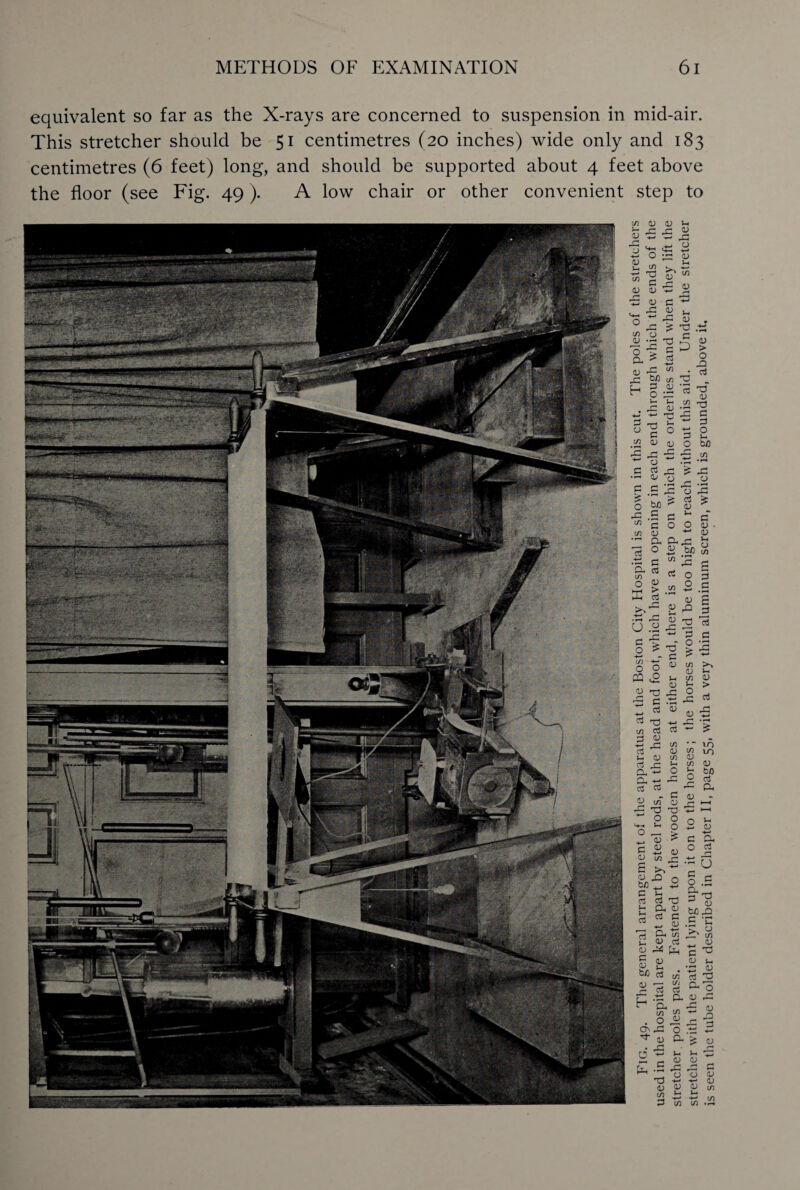 equivalent so far as the X-rays are concerned to suspension in mid-air. This stretcher should be 51 centimetres (20 inches) wide only and 183 centimetres (6 feet) long, and should be supported about 4 feet above the floor (see Fig. 49). A low chair or other convenient step to <V c/3 o (V 0 p. > G ^ 52 u £ O cj C/3 G D d) p b/D c/3 Tj H g .a « l-i X 1— <L) X O <U > o X3 d X o g d> x: X <u iy x: o d d< o ,S x o bfl d 0) £ G 5 O O d) d> -4-» d> a. 0 ftx: £ be u O C/3 G C/3 x: 5 G G 0 5 d) > C/3 0 ■4-* G cj d> <u 6 *—1 p *53 53 ^ P 2 ’G 2 3 p 0) t/> d> .X X ■s o t/3 C/3 C/3 O X >* • I—< U x o ^ C/3 o o CQ ,0 d> <U T3 X3 ^ § 'S d rQ c/i d X! £ d x a) d x: O. ~ a ti ^ d X .. •* X w o X 'O X! ~ O O o 0 — > *. d> > x d> S « XJ o be -X x x d d TS x £ £x w gj X o x be m £ x= o X o (/) X o x: <u >> x X > d x: '% • 10 in \d d> m x O aj <u bO d a o *-■ 3x o *-* c a O d X O . a. ri 91? x „ d> d ^ b ^ c 9 d) d> M X « 'fl g d d o O' U P. cn C/3 X2 O CD r~| P O .G d) g: a -4—* G d> rC d) T3 O O d) d) a3 C/3 U. i- X 1 C/3 C/3