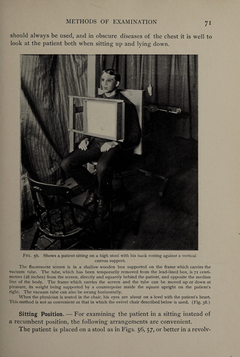 should always be used, and in obscure diseases of the chest it is well to look at the patient both when sitting up and lying down. FIG. 56. Shows a patient sitting on a high stool with his back resting against a vertical canvas support. The fluorescent screen is in a shallow wooden box supported on the frame which carries the vacuum tube. The tube, which has been temporarily removed from the lead-lined box, is 71 centi¬ metres (28 inches) from the screen, directly and squarely behind the patient, and opposite the median line of the body. The frame which carries the screen and the tube can be moved up or down at pleasure, its weight being supported by a counterpoise inside the square upright on the patient’s right. The vacuum tube can also be swung horizontally. When the physician is seated in the chair, his eyes are about on a level with the patient’s heart. This method is not as convenient as that in which the swivel chair described below is used. (Fig. 58.) Sitting Position. —For examining the patient in a sitting instead of a recumbent position, the following arrangements are convenient. The patient is placed on a stool as in Figs. 56, 57, or better in a revolv-