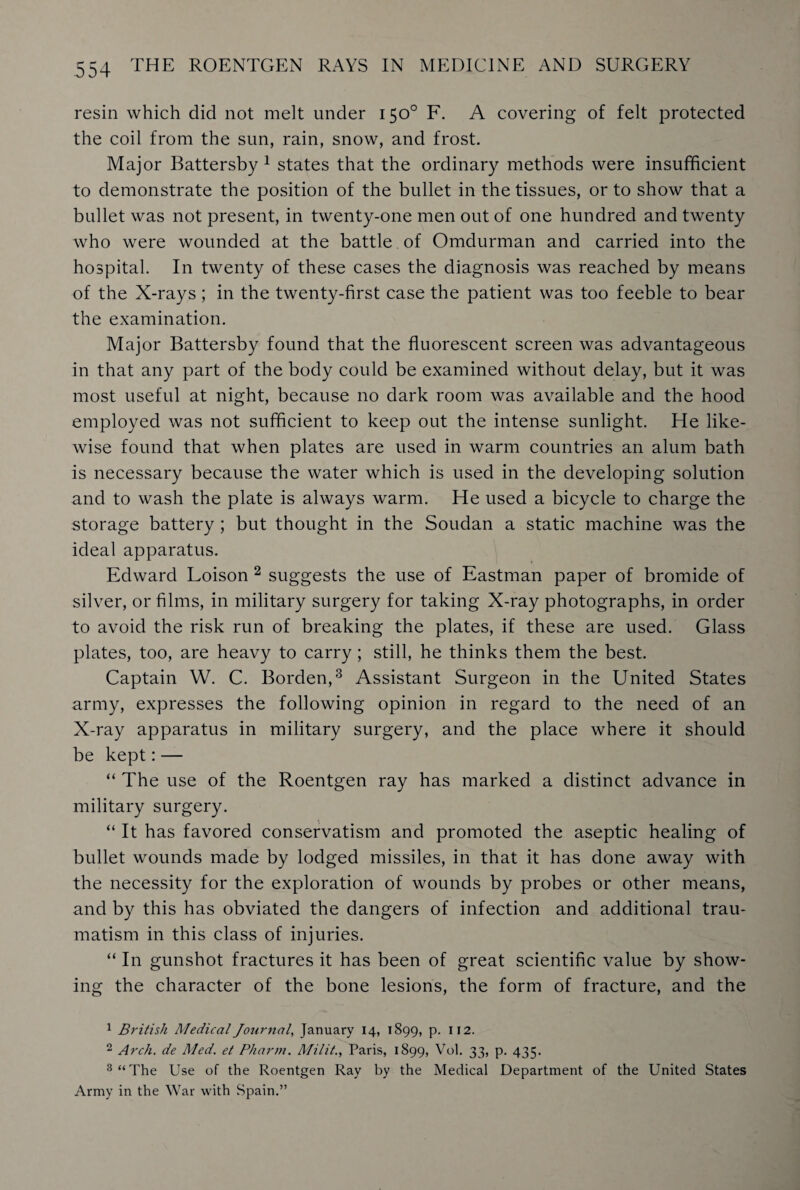 resin which did not melt under 150° F. A covering of felt protected the coil from the sun, rain, snow, and frost. Major Battersby 1 states that the ordinary methods were insufficient to demonstrate the position of the bullet in the tissues, or to show that a bullet was not present, in twenty-one men out of one hundred and twenty who were wounded at the battle of Omdurman and carried into the hospital. In twenty of these cases the diagnosis was reached by means of the X-rays ; in the twenty-first case the patient was too feeble to bear the examination. Major Battersby found that the fluorescent screen was advantageous in that any part of the body could be examined without delay, but it was most useful at night, because no dark room was available and the hood employed was not sufficient to keep out the intense sunlight. He like¬ wise found that when plates are used in warm countries an alum bath is necessary because the water which is used in the developing solution and to wash the plate is always warm. He used a bicycle to charge the storage battery ; but thought in the Soudan a static machine was the ideal apparatus. Edward Loison 2 suggests the use of Eastman paper of bromide of silver, or films, in military surgery for taking X-ray photographs, in order to avoid the risk run of breaking the plates, if these are used. Glass plates, too, are heavy to carry; still, he thinks them the best. Captain W. C. Borden,3 Assistant Surgeon in the United States army, expresses the following opinion in regard to the need of an X-ray apparatus in military surgery, and the place where it should be kept:— “ The use of the Roentgen ray has marked a distinct advance in military surgery. “ It has favored conservatism and promoted the aseptic healing of bullet wounds made by lodged missiles, in that it has done away with the necessity for the exploration of wounds by probes or other means, and by this has obviated the dangers of infection and additional trau¬ matism in this class of injuries. “ In gunshot fractures it has been of great scientific value by show¬ ing the character of the bone lesions, the form of fracture, and the 1 British Medical Journal, January 14, 1899, p. 112. 2 Arch, de Med. et Pharm. Milit., Paris, 1899, Vol. 33, p. 435. 3 “The Use of the Roentgen Ray by the Medical Department of the United States Army in the War with Spain.”