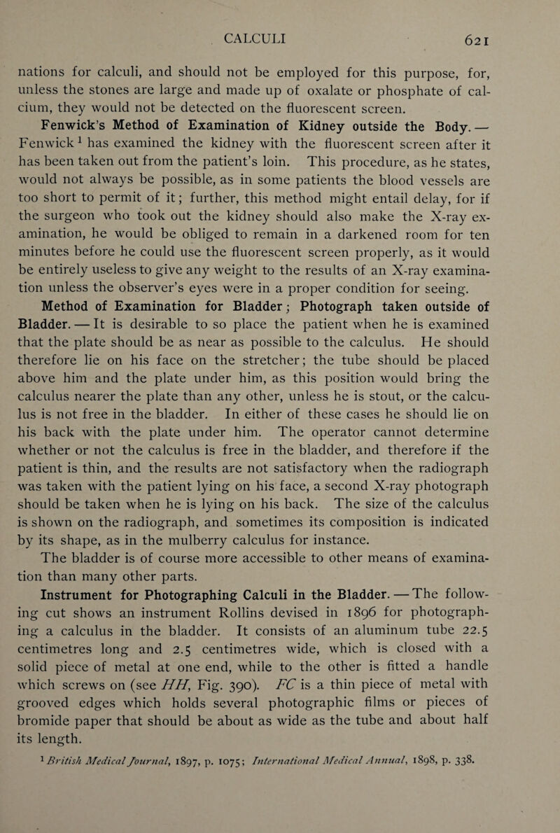 nations for calculi, and should not be employed for this purpose, for, unless the stones are large and made up of oxalate or phosphate of cal¬ cium, they would not be detected on the fluorescent screen. Fenwick’s Method of Examination of Kidney outside the Body.— Fenwick1 has examined the kidney with the fluorescent screen after it has been taken out from the patient’s loin. This procedure, as he states, would not always be possible, as in some patients the blood vessels are too short to permit of it; further, this method might entail delay, for if the surgeon who took out the kidney should also make the X-ray ex¬ amination, he would be obliged to remain in a darkened room for ten minutes before he could use the fluorescent screen properly, as it would be entirely useless to give any weight to the results of an X-ray examina¬ tion unless the observer’s eyes were in a proper condition for seeing. Method of Examination for Bladder; Photograph taken outside of Bladder. — It is desirable to so place the patient when he is examined that the plate should be as near as possible to the calculus. He should therefore lie on his face on the stretcher; the tube should be placed above him and the plate under him, as this position would bring the calculus nearer the plate than any other, unless he is stout, or the calcu¬ lus is not free in the bladder. In either of these cases he should lie on his back with the plate under him. The operator cannot determine whether or not the calculus is free in the bladder, and therefore if the patient is thin, and the results are not satisfactory when the radiograph was taken with the patient lying on his face, a second X-ray photograph should be taken when he is lying on his back. The size of the calculus is shown on the radiograph, and sometimes its composition is indicated by its shape, as in the mulberry calculus for instance. The bladder is of course more accessible to other means of examina¬ tion than many other parts. Instrument for Photographing Calculi in the Bladder. — The follow¬ ing cut shows an instrument Rollins devised in 1896 for photograph¬ ing a calculus in the bladder. It consists of an aluminum tube 22.5 centimetres long and 2.5 centimetres wide, which is closed with a solid piece of metal at one end, while to the other is fitted a handle which screws on (see HH, Fig. 390). FC is a thin piece of metal with grooved edges which holds several photographic films or pieces of bromide paper that should be about as wide as the tube and about half its length. 1British Medical Journal, 1897, P- 1075; International Medical Annual, 1898, p. 33&*