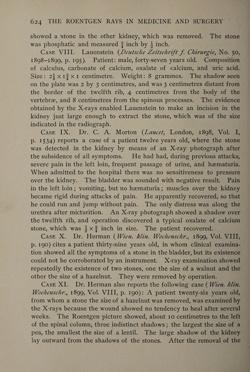 showed a 'stone in the other kidney, which was removed. The stone was phosphatic and measured J inch by J inch. Case VIII. Lauenstein (.Deutsche Zeitschrift f Chirurgie, No. 50, 1898-1899, p. 195). Patient: male, forty-seven years old. Composition of calculus, carbonate of calcium, oxalate of calcium, and uric acid. Size: 2^xijxi centimetre. Weight: 8 grammes. The shadow seen on the plate was 2 by 3 centimetres, and was 3 centimetres distant from the border of the twelfth rib, 4 centimetres from the body of the vertebrae, and 8 centimetres from the spinous processes. The evidence obtained by the X-rays enabled Lauenstein to make an incision in the kidney just large enough to extract the stone, which was of the size indicated in the radiograph. Case IX. Dr. C. A. Morton (Lancet, London, 1898, Vol. I, p. 1534) reports a case of a patient twelve years old, where the stone was detected in the kidney by means of an X-ray photograph after the subsidence of all symptoms. He had had, during previous attacks, severe pain in the left loin, frequent passage of urine, and haematuria. When admitted to the hospital there was no sensitiveness to pressure over the kidney. The bladder was sounded with negative result. Pain in the left loin ; vomiting, but no haematuria; muscles over the kidney became rigid during attacks of pain. He apparently recovered, so that he could run and jump without pain. The only distress was along the urethra after micturition. An X-ray photograph showed a shadow over the twelfth rib, and operation discovered a typical oxalate of calcium stone, which was x | inch in size. The patient recovered. Case X. Dr. Herman (Wien. klin. Wochenschr., 1899, Vol. VIII, p. 190) cites a patient thirty-nine years old, in whom clinical examina¬ tion showed all the symptoms of a stone in the bladder, but its existence could not be corroborated by an instrument. X-ray examination showed repeatedly the existence of two stones, one the size of a walnut and the other the size of a hazelnut. They were removed by operation. Case XI. Dr. Herman also reports the following case ( Wien. klin. Wochenschr., 1899, Vol. VIII, p. 190): A patient twenty-six years old, from whom a stone the size of a hazelnut was removed, was examined by the X-rays because the wound showed no tendency to heal after several weeks. The Roentgen picture showed, about 10 centimetres to the left of the spinal column, three indistinct shadows; the largest the size of a pea, the smallest the size of a lentil. The large shadow of the kidney lay outward from the shadows of the stones. After the removal of the