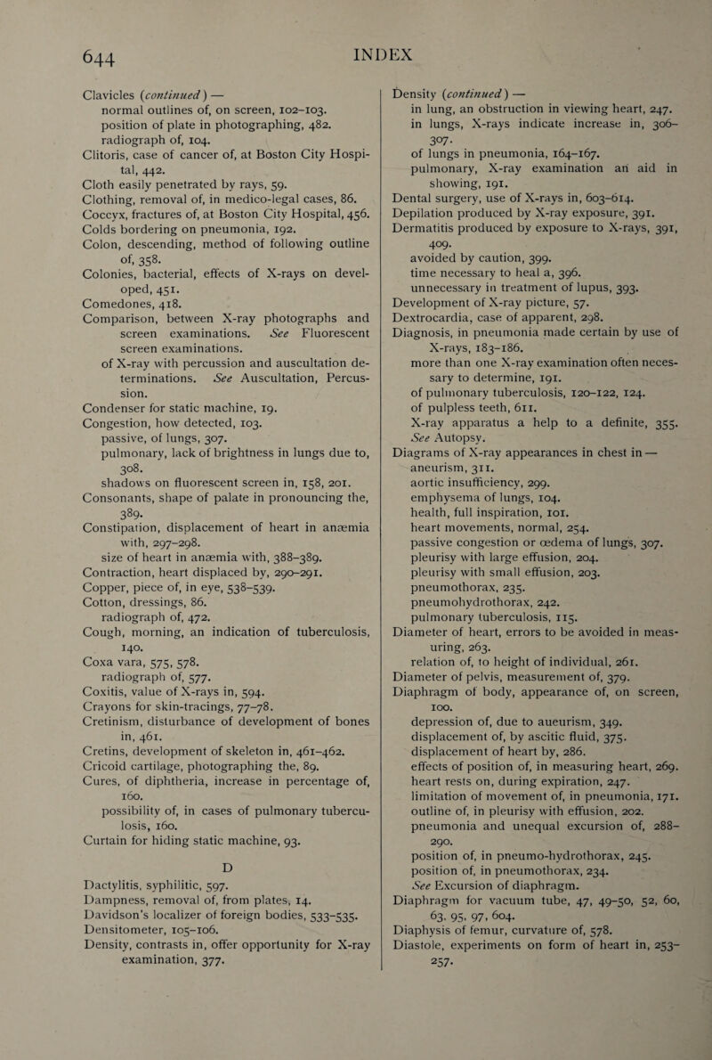 Clavicles (continued) — normal outlines of, on screen, 102-103. position of plate in photographing, 482. radiograph of, 104. Clitoris, case of cancer of, at Boston City Hospi¬ tal, 442. Cloth easily penetrated by rays, 59. Clothing, removal of, in medico-legal cases, 86. Coccyx, fractures of, at Boston City Hospital, 456. Colds bordering on pneumonia, 192. Colon, descending, method of following outline of, 358- Colonies, bacterial, effects of X-rays on devel¬ oped, 451. Comedones, 418. Comparison, between X-ray photographs and screen examinations. See Fluorescent screen examinations. of X-ray with percussion and auscultation de¬ terminations. See Auscultation, Percus¬ sion. Condenser for static machine, 19. Congestion, how detected, 103. passive, of lungs, 307. pulmonary, lack of brightness in lungs due to, 308. shadows on fluorescent screen in, 158, 201. Consonants, shape of palate in pronouncing the, 389- Constipation, displacement of heart in anaemia with, 297-298. size of heart in anaemia with, 388-389. Contraction, heart displaced by, 290-291. Copper, piece of, in eye, 538-539. Cotton, dressings, 86. radiograph of, 472. Cough, morning, an indication of tuberculosis, 140. Coxa vara, 575, 578. radiograph of, 577. Coxitis, value of X-rays in, 594. Crayons for skin-tracings, 77-78. Cretinism, disturbance of development of bones in, 461. Cretins, development of skeleton in, 461-462. Cricoid cartilage, photographing the, 89. Cures, of diphtheria, increase in percentage of, 160. possibility of, in cases of pulmonary tubercu¬ losis, 160. Curtain for hiding static machine, 93. D Dactylitis, syphilitic, 597. Dampness, removal of, from plates, 14. Davidson’s localizer of foreign bodies, 533-535. Densitometer, 105-106. Density, contrasts in, offer opportunity for X-ray examination, 377. Density (continued) — in lung, an obstruction in viewing heart, 247. in lungs, X-rays indicate increase in, 306- 3°7- of lungs in pneumonia, 164-167. pulmonary, X-ray examination an aid in showing, 191. Dental surgery, use of X-rays in, 603-614. Depilation produced by X-ray exposure, 391. Dermatitis produced by exposure to X-rays, 391, 409. avoided by caution, 399. time necessary to heal a, 396. unnecessary in treatment of lupus, 393. Development of X-ray picture, 57. Dextrocardia, case of apparent, 298. Diagnosis, in pneumonia made certain by use of X-rays, 183-186. more than one X-ray examination often neces¬ sary to determine, 191. of pulmonary tuberculosis, 120-122, 124. of pulpless teeth, 611. X-ray apparatus a help to a definite, 355. See Autopsy. Diagrams of X-ray appearances in chest in — aneurism, 311. aortic insufficiency, 299. emphysema of lungs, 104. health, full inspiration, 101. heart movements, normal, 254. passive congestion or oedema of lungs, 307. pleurisy with large effusion, 204. pleurisy with small effusion, 203. pneumothorax, 235. pneumohydrothorax, 242. pulmonary tuberculosis, 115. Diameter of heart, errors to be avoided in meas¬ uring, 263. relation of, to height of individual, 261. Diameter of pelvis, measurement of, 379. Diaphragm of body, appearance of, on screen, 100. depression of, due to aueurism, 349. displacement of, by ascitic fluid, 375. displacement of heart by, 286. effects of position of, in measuring heart, 269. heart rests on, during expiration, 247. limitation of movement of, in pneumonia, 171. outline of, in pleurisy with effusion, 202. pneumonia and unequal excursion of, 288- 290. position of, in pneumo-hydrothorax, 245. position of, in pneumothorax, 234. See Excursion of diaphragm. Diaphragm for vacuum tube, 47, 49-50, 52, 60, 63. 95- 97. 604. Diaphysis of femur, curvature of, 578. Diastole, experiments on form of heart in, 253- 257-