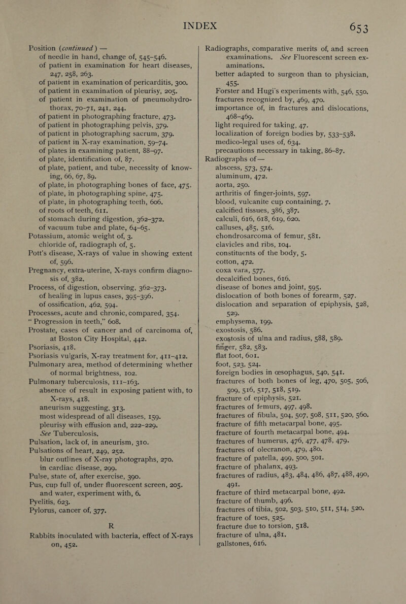 Position (continued ) — of needle in hand, change of, 545-546. of patient in examination for heart diseases, 247, 258, 263. of patient in examination of pericarditis, 300. of patient in examination of pleurisy, 205. of patient in examination of pneumohydro¬ thorax, 70-71, 241, 244. of patient in photographing fracture, 473. of patient in photographing pelvis, 379. of patient in photographing sacrum, 379. of patient in X-ray examination, 59-74. of plates in examining patient, 88-97. of plate, identification of, 87. of plate, patient, and tube, necessity of know¬ ing, 66, 67, 89. of plate, in photographing bones of face, 475. of plate, in photographing spine, 475. of plate, in photographing teeth, 606. of roots of teeth, 611. of stomach during digestion, 362-372. of vacuum tube and plate, 64-65. Potassium, atomic weight of, 3. chloride of, radiograph of, 5. Pott’s disease, X-rays of value in showing extent of, 596. Pregnancy, extra-uterine, X-rays confirm diagno¬ sis of, 382. Process, of digestion, observing, 362-373. of healing in lupus cases, 395-396. of ossification, 462, 594. Processes, acute and chronic, compared, 354. “ Progression in teeth,” 608. Prostate, cases of cancer and of carcinoma of, at Boston City Hospital, 442. Psoriasis, 418. Psoriasis vulgaris, X-ray treatment for, 411-412. Pulmonary area, method of determining whether of normal brightness, 102. Pulmonary tuberculosis, 111-163. absence of result in exposing patient with, to X-rays, 418. aneurism suggesting, 313. most widespread of all diseases, 159. pleurisy with effusion and, 222-229. See Tuberculosis. Pulsation, lack of, in aneurism, 310. Pulsations of heart, 249, 252. blur outlines of X-ray photographs, 270. in cardiac disease, 299. Pulse, state of, after exercise, 390. Pus, cup full of, under fluorescent screen, 205. and water, experiment with, 6. Pyelitis, 623. Pylorus, cancer of, 377. R Rabbits inoculated with bacteria, effect of X-rays on, 452. Radiographs, comparative merits of, and screen examinations. See Fluorescent screen ex¬ aminations. better adapted to surgeon than to physician, 455- Forster and Hugi's experiments with, 546, 550. fractures recognized by, 469, 470. importance of, in fractures and dislocations, 468-469. light required for taking, 47. localization of foreign bodies by, 533-538. medico-legal uses of, 634. precautions necessary in taking, 86-87. Radiographs of— abscess, 573, 574. aluminum, 472. aorta, 250. arthritis of finger-joints, 597. blood, vulcanite cup containing, 7. calcified tissues, 386, 387. calculi, 616, 618, 619, 620. calluses, 485, 516. chondrosarcoma of femur, 581. clavicles and ribs, 104. constituents of the body, 5. cotton, 472. coxa vara, 577. decalcified bones, 616. disease of bones and joint, 595. dislocation of both bones of forearm, 527. dislocation and separation of epiphysis, 528, 529- emphysema, 199. exostosis, 586. exostosis of ulna and radius, 588, 589. finger, 582, 583. flat foot, 601. foot, 523, 524. foreign bodies in oesophagus, 540, 541. fractures of both bones of leg, 470, 505, 506, 509, 516, 517, 518, 519. fracture of epiphysis, 521. fractures of femurs, 497, 498. fractures of fibula, 504, 507, 508, 511, 520, 560. fracture of fifth metacarpal bone, 495. fracture of fourth metacarpal bone, 494. fractures of humerus, 476, 477, 478, 479. fractures of olecranon, 479, 480. fracture of patella, 499, 500, 501. fracture of phalanx, 493. fractures of radius, 483, 484, 486, 487, 488, 490, 491- fracture of third metacarpal bone, 492. fracture of thumb, 496. fractures of tibia, 502, 503, 510, 511, 514, 520. fracture of toes, 525. fracture due to torsion, 518. fracture of ulna, 481. gallstones, 616.