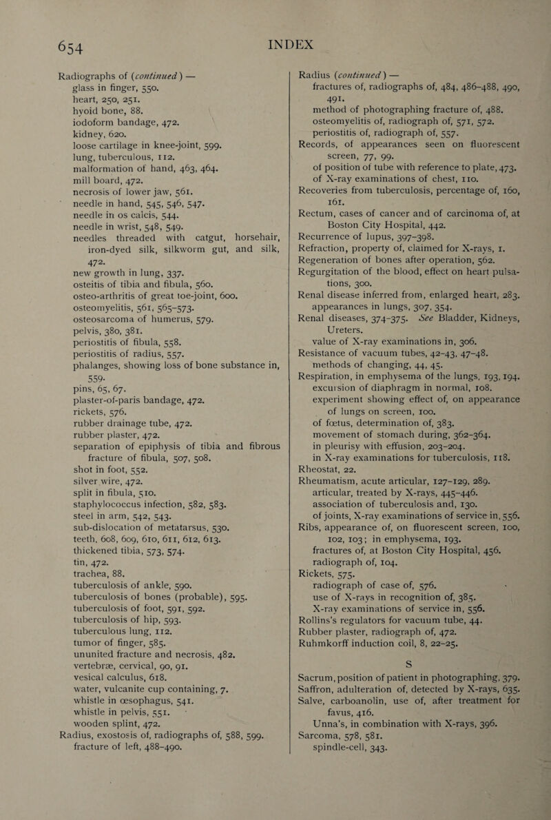 Radiographs of (continued) — glass in finger, 550. heart, 250, 251. hyoid bone, 88. iodoform bandage, 472. kidney, 620. loose cartilage in knee-joint, 599. lung, tuberculous, 112. malformation of hand, 463, 464. mill board, 472. necrosis of lower jaw, 561. needle in hand, 545, 546, 547. needle in os caicis, 544. needle in wrist, 548, 549. needles threaded with catgut, horsehair, iron-dyed silk, silkworm gut, and silk, 472. new growth in lung, 337. osteitis of tibia and fibula, 560. osteo-arthritis of great toe-joint, 600. osteomyelitis, 561, 565-573. osteosarcoma of humerus, 579. pelvis, 380, 381. periostitis of fibula, 558. periostitis of radius, 557. phalanges, showing loss of bone substance in, 559- pins, 65, 67. plaster-of-paris bandage, 472. rickets, 576. rubber drainage tube, 472. rubber plaster, 472. separation of epiphysis of tibia and fibrous fracture of fibula, 507, 508. shot in foot, 552. silver wire, 472. split in fibula, 510. staphylococcus infection, 582, 583. steel in arm, 542, 543. sub-dislocation of metatarsus, 530. teeth, 608, 609, 610, 611, 612, 613. thickened tibia, 573, 574. tin, 472. trachea, 88. tuberculosis of ankle, 590. tuberculosis of bones (probable), 595. tuberculosis of foot, 591, 592. tuberculosis of hip, 593. tuberculous lung, 112. tumor of finger, 585. ununited fracture and necrosis, 482. vertebrae, cervical, 90, 91. vesical calculus, 618. water, vulcanite cup containing, 7. whistle in oesophagus, 541. whistle in pelvis, 551. wooden splint, 472. Radius, exostosis of, radiographs of, 588, 599. fracture of left, 488-490. Radius (continued) — fractures of, radiographs of, 484, 486-488, 490, 491- method of photographing fracture of, 488. osteomyelitis of, radiograph of, 571, 572. periostitis of, radiograph of, 557. Records, of appearances seen on fluorescent screen, 77, 99. of position of tube with reference to plate, 473. of X-ray examinations of chest, no. Recoveries from tuberculosis, percentage of, 160, 161. Rectum, cases of cancer and of carcinoma of, at Boston City Hospital, 442. Recurrence of lupus, 397-398. Refraction, property of, claimed for X-rays, 1. Regeneration of bones after operation, 562. Regurgitation of the blood, effect on heart pulsa¬ tions, 300. Renal disease inferred from, enlarged heart, 283. appearances in lungs, 307, 354. Renal diseases, 374-375. See Bladder, Kidneys, Ureters. value of X-ray examinations in, 306. Resistance of vacuum tubes, 42-43, 47-48. methods of changing, 44, 45. Respiration, in emphysema of the lungs, 193,194. excursion of diaphragm in normal, 108. experiment showing effect of, on appearance of lungs on screen, 100. of foetus, determination of, 383. movement of stomach during, 362-364. in pleurisy with effusion, 203-204. in X-ray examinations for tuberculosis, 118. Rheostat, 22. Rheumatism, acute articular, 127-129, 289. articular, treated by X-rays, 445-446. association of tuberculosis and, 130. of joints, X-ray examinations of service in, 556. Ribs, appearance of, on fluorescent screen, 100, 102, 103; in emphysema, 193. fractures of, at Boston City Hospital, 456. radiograph of, 104. Rickets, 575. radiograph of case of, 576. use of X-rays in recognition of, 385. X-ray examinations of service in, 556. Rollins’s regulators for vacuum tube, 44. Rubber plaster, radiograph of, 472. Ruhmkorff induction coil, 8, 22-25. S Sacrum, position of patient in photographing, 379. Saffron, adulteration of, detected by X-rays, 635. Salve, carboanolin, use of, after treatment for favus, 416. Unna’s, in combination with X-rays, 396. Sarcoma, 578, 581. spindle-cell, 343.