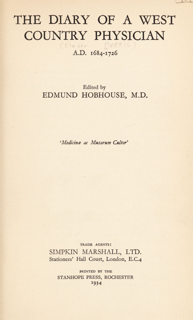 THE DIARY OF A WEST COUNTRY PHYSICIAN A.D. 1684-1726 Edited by EDMUND HOBHOUSE, M.D. ‘Medicines ac Musarum Cultor9 TRADE AGENTS: SIMPKIN MARSHALL, LTD. Stationers’ Hall Court, London, E.C.4 PRINTED BY THE STANHOPE PRESS, ROCHESTER *934