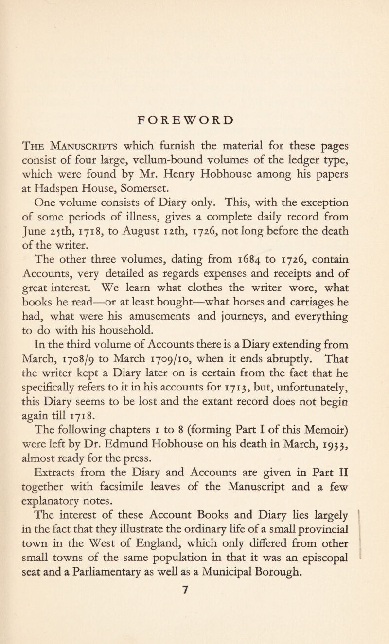 FOREWORD The Manuscripts which furnish the material for these pages consist of four large, vellum-bound volumes of the ledger type, which were found by Mr. Henry Hobhouse among his papers at Hadspen House, Somerset. One volume consists of Diary only. This, with the exception of some periods of illness, gives a complete daily record from June 25th, 1718, to August 12th, 1726, not long before the death of the writer. The other three volumes, dating from 1684 to 1726, contain Accounts, very detailed as regards expenses and receipts and of great interest. We learn what clothes the writer wore, what books he read—or at least bought—what horses and carriages he had, what were his amusements and journeys, and everything to do with his household. In the third volume of Accounts there is a Diary extending from March, 1708/9 to March 1709/10, when it ends abruptly. That the writer kept a Diary later on is certain from the fact that he specifically refers to it in his accounts for 1713, but, unfortunately, this Diary seems to be lost and the extant record does not begin again till 1718. The following chapters 1 to 8 (forming Part I of this Memoir) were left by Dr. Edmund Hobhouse on his death in March, 1933, almost ready for the press. Extracts from the Diary and Accounts are given in Part II together with facsimile leaves of the Manuscript and a few explanatory notes. The interest of these Account Books and Diary lies largely in the fact that they illustrate the ordinary life of a small provincial town in the West of England, which only differed from other small towns of the same population in that it was an episcopal seat and a Parliamentary as well as a Municipal Borough.