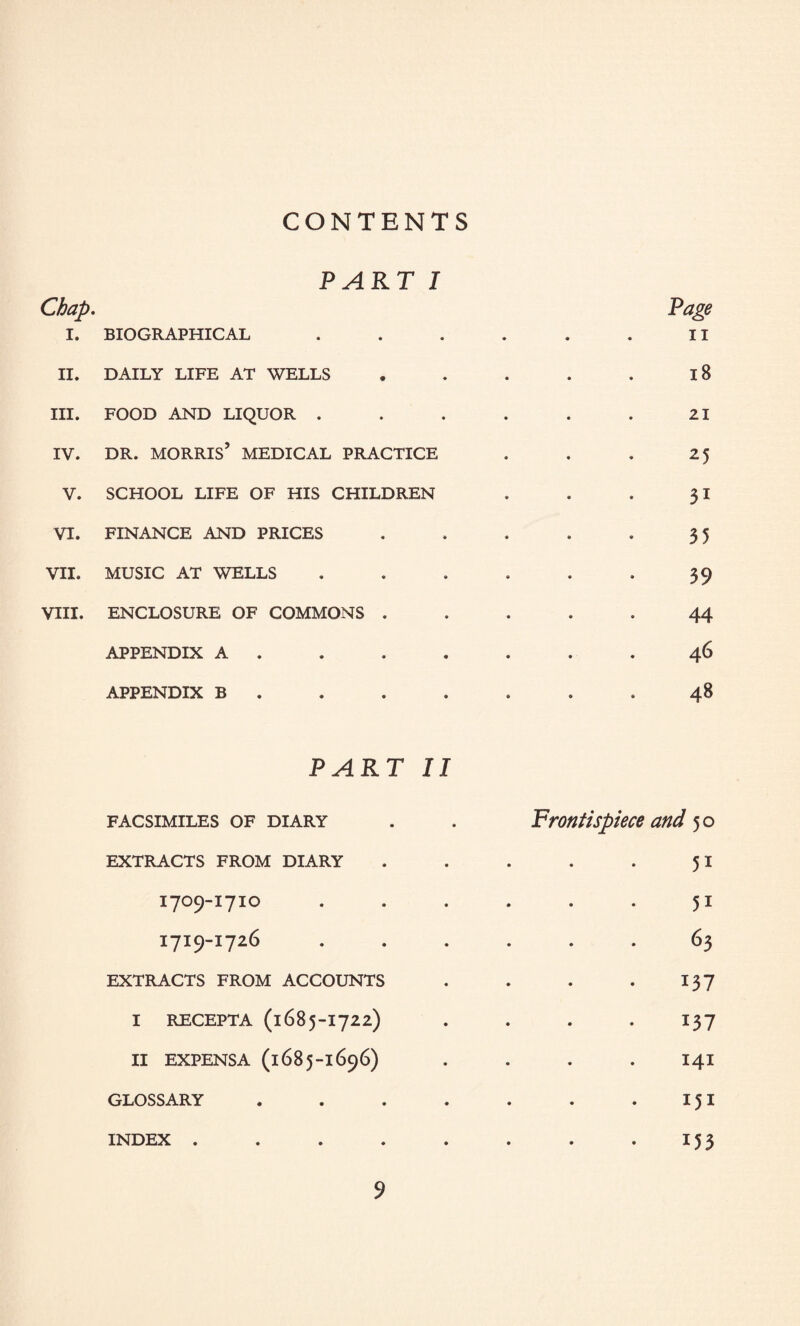 CONTENTS Chap. i. ii. hi. IV. v. VI. VII. VIII. PART I BIOGRAPHICAL DAILY LIFE AT WELLS FOOD AND LIQUOR . DR. MORRIS’ MEDICAL PRACTICE SCHOOL LIFE OF HIS CHILDREN FINANCE AND PRICES MUSIC AT WELLS ENCLOSURE OF COMMONS . APPENDIX A . APPENDIX B PART II FACSIMILES OF DIARY EXTRACTS FROM DIARY 1709-1710 1719-1726 EXTRACTS FROM ACCOUNTS I RECEPTA (1685-1722) II EXPENSA (1685-1696) GLOSSARY . 9 Page II 18 21 25 31 35 39 44 46 48 Frontispiece and 50 51 51 63 137 137 141 151 153 INDEX