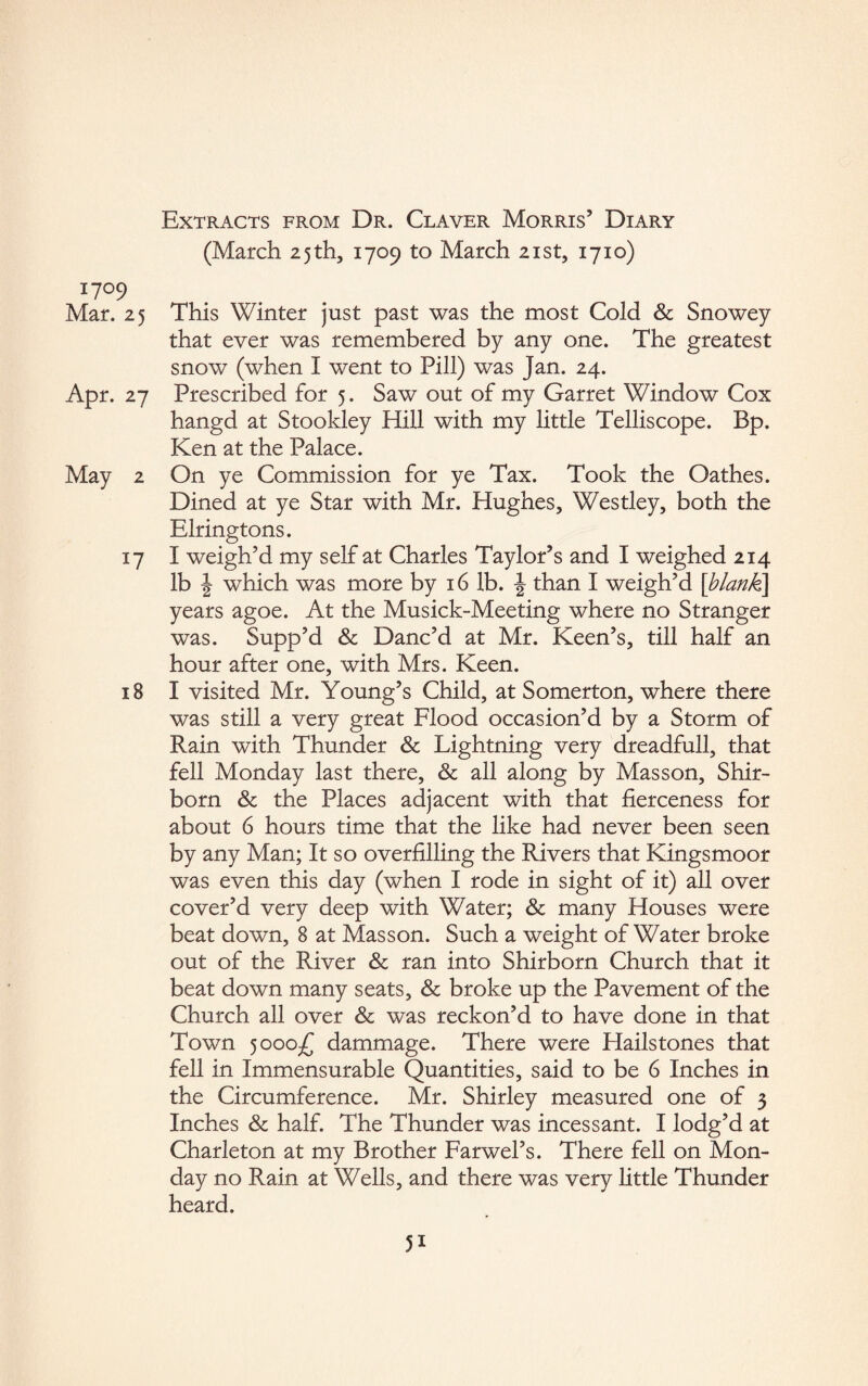 (March 25 th, 1709 to March 21st, 1710) I7°9 Mar. 25 This Winter just past was the most Cold & Snowey that ever was remembered by any one. The greatest snow (when I went to Pill) was Jan. 24. Apr. 27 Prescribed for 5. Saw out of my Garret Window Cox hangd at Stookley Hill with my little Telliscope. Bp. Ken at the Palace. May 2 On ye Commission for ye Tax. Took the Oathes. Dined at ye Star with Mr. Hughes, Westley, both the Elringtons. 17 I weigh’d my self at Charles Taylor’s and I weighed 214 lb | which was more by 16 lb. J than I weigh’d [blank] years agoe. At the Musick-Meeting where no Stranger was. Supp’d & Danc’d at Mr. Keen’s, till half an hour after one, with Mrs. Keen. 18 I visited Mr. Young’s Child, at Somerton, where there was still a very great Flood occasion’d by a Storm of Rain with Thunder & Lightning very dreadfull, that fell Monday last there, & all along by Masson, Shir- born & the Places adjacent with that fierceness for about 6 hours time that the like had never been seen by any Man; It so overfilling the Rivers that Kingsmoor was even this day (when I rode in sight of it) all over cover’d very deep with Water; & many Houses were beat down, 8 at Masson. Such a weight of Water broke out of the River & ran into Shirborn Church that it beat down many seats, & broke up the Pavement of the Church all over & was reckon’d to have done in that Town 5000-^ dammage. There were Hailstones that fell in Immensurable Quantities, said to be 6 Inches in the Circumference. Mr. Shirley measured one of 3 Inches & half. The Thunder was incessant. I lodg’d at Charleton at my Brother Farwel’s. There fell on Mon¬ day no Rain at Wells, and there was very little Thunder heard. 5i