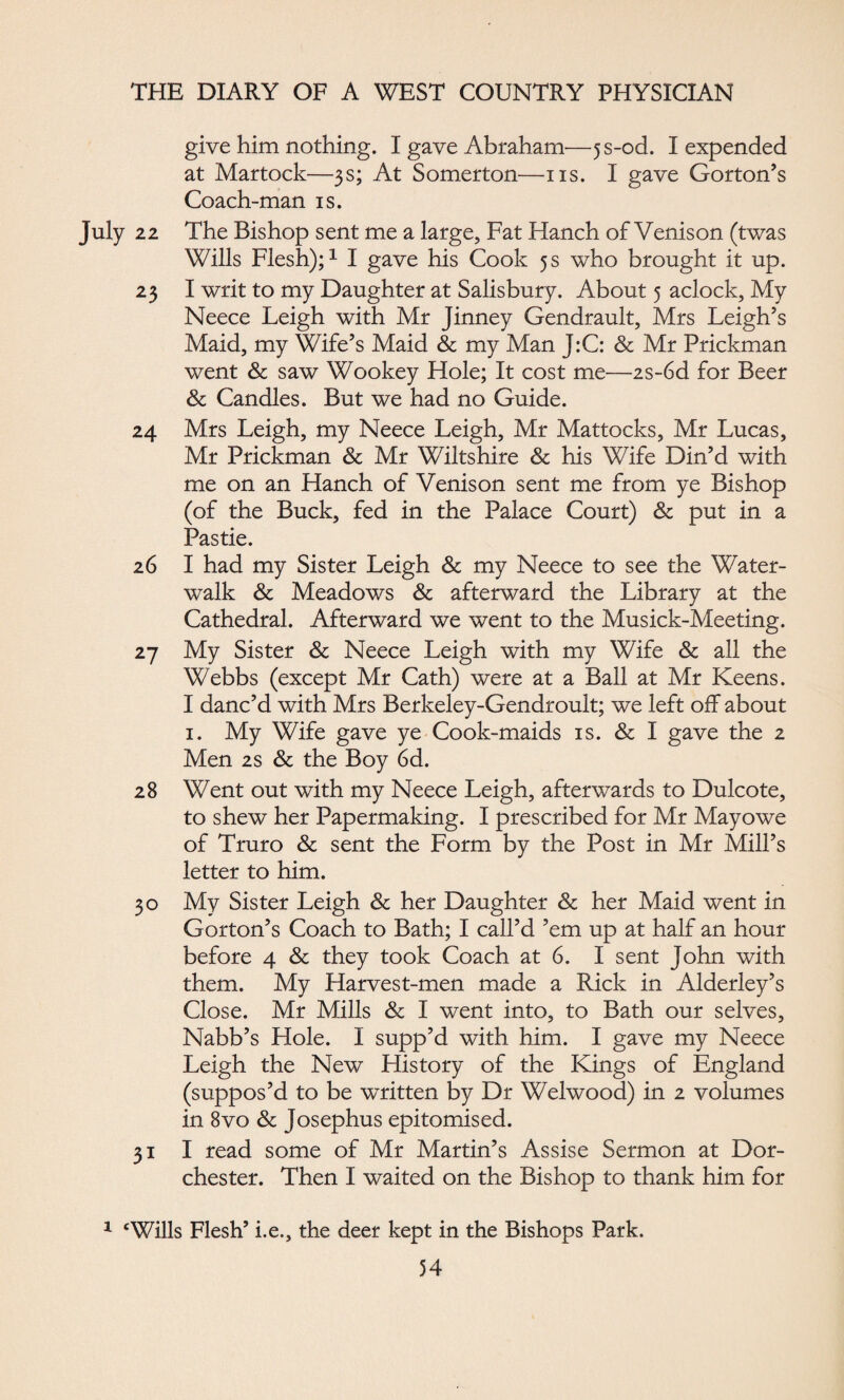give him nothing. I gave Abraham—}s-od. I expended at Martock—3s; At Somerton—ns. I gave Gorton’s Coach-man is. 22 The Bishop sent me a large. Fat Hanch of Venison (twas Wills Flesh);1 I gave his Cook 5 s who brought it up. 23 I writ to my Daughter at Salisbury. About 5 aclock. My Neece Leigh with Mr Jinney Gendrault, Mrs Leigh’s Maid, my Wife’s Maid & my Man J:C: & Mr Prickman went & saw Wookey Hole; It cost me—2s-6d for Beer & Candles. But we had no Guide. 24 Mrs Leigh, my Neece Leigh, Mr Mattocks, Mr Lucas, Mr Prickman & Mr Wiltshire & his Wife Din’d with me on an Hanch of Venison sent me from ye Bishop (of the Buck, fed in the Palace Court) & put in a Pastie. 26 I had my Sister Leigh & my Neece to see the Water- walk & Meadows & afterward the Library at the Cathedral. Afterward we went to the Musick-Meeting. 27 My Sister & Neece Leigh with my Wife & all the Webbs (except Mr Cath) were at a Ball at Mr Keens. I danc’d with Mrs Berkeley-Gendroult; we left off about 1. My Wife gave ye Cook-maids is. & I gave the 2 Men 2s & the Boy 6d. 28 Went out with my Neece Leigh, afterwards to Dulcote, to shew her Papermaking. I prescribed for Mr Mayowe of Truro & sent the Form by the Post in Mr Mill’s letter to him. 30 My Sister Leigh & her Daughter & her Maid went in Gorton’s Coach to Bath; I call’d ’em up at half an hour before 4 & they took Coach at 6. I sent John with them. My Harvest-men made a Rick in Alderley’s Close. Mr Mills & I went into, to Bath our selves, Nabb’s Hole. I supp’d with him. I gave my Neece Leigh the New History of the Kings of England (suppos’d to be written by Dr Welwood) in 2 volumes in 8vo & Josephus epitomised. 31 I read some of Mr Martin’s Assise Sermon at Dor¬ chester. Then I waited on the Bishop to thank him for Wills Flesh’ i.e., the deer kept in the Bishops Park.