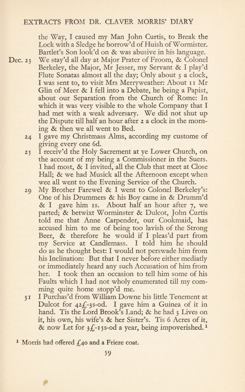 the Way, I caused my Man John Curtis, to Break the Lock with a Sledge he borrow’d of Huish of Wormister. Bartlet’s Son look’d on Sc was abusive in his language. Dec. 23 We stay’d all day at Major Prater of Froom, & Colonel Berkeley, the Major, Mr Jesser, my Servant Sc I play’d Flute Sonatas almost all the day; Only about 3 a clock, I was sent to, to visit Mrs Merryweather: About 11 Mr Glin of Meer & I fell into a Debate, he being a Papist, about our Separation from the Church of Rome: In which it was very visible to the whole Company that I had met with a weak adversary. We did not shut up the Dispute till half an hour after 2 a clock in the morn¬ ing Sc then we all went to Bed. 24 I gave my Christmass Alms, according my custome of giving every one 6d. 25 I receiv’d the Holy Sacrement at ye Lower Church, on the account of my being a Commissioner in the Suers. I had most, Sc I invited, all the Club that meet at Close Hall; Sc we had Musick all the Afternoon except when wee all went to the Evening Service of the Church. 29 My Brother Farewel & I went to Colonel Berkeley’s: One of his Drummers & his Boy came in & Drumm’d Sc I gave him is. About half an hour after 7, we parted; Sc betwixt Worminster Sc Dulcot, John Curtis told me that Anne Carpender, our Cookmaid, has accused him to me of being too lavish of the Strong Beer, Sc therefore he would if I pleas’d part from my Service at Candlemass. I told him he should do as he thought best: I would not perswade him from his Inclination: But that I never before either mediatly or immediately heard any such Accusation of him from her. I took then an occasion to tell him some of his Faults which I had not wholy enumerated till my com- ming quite home stopp’d me. 31 I Purchas’d from William Downe his little Tenement at Dulcot for 42^-3 s-od. I gave him a Guinea of it in hand. Tis the Lord Brook’s Land; Sc he had 3 Lives on it, his own, his wife’s & her Sister’s. Tis 6 Acres of it. Sc now Let for 3-£-i5S-od a year, being impoverished.1 1 Morris had offered £40 and a Frieze coat.