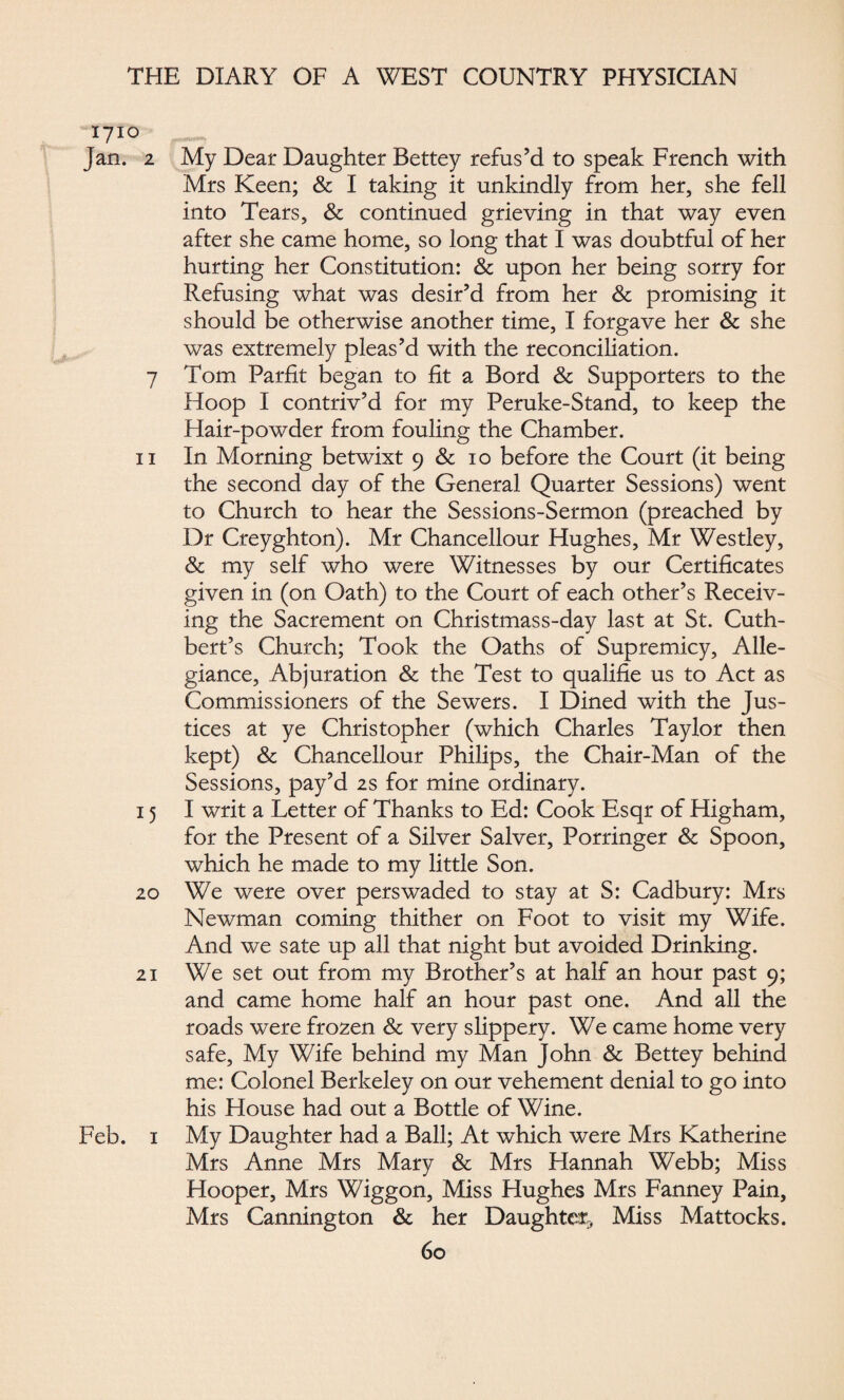 1710 Jan. 2 My Dear Daughter Bettey refus’d to speak French with Mrs Keen; & I taking it unkindly from her, she fell into Tears, & continued grieving in that way even after she came home, so long that I was doubtful of her hurting her Constitution: & upon her being sorry for Refusing what was desir’d from her & promising it should be otherwise another time, I forgave her & she was extremely pleas’d with the reconciliation. 7 Tom Parfit began to fit a Bord & Supporters to the Hoop I contriv’d for my Peruke-Stand, to keep the Hair-powder from fouling the Chamber. 11 In Morning betwixt 9 & 10 before the Court (it being the second day of the General Quarter Sessions) went to Church to hear the Sessions-Sermon (preached by Dr Creyghton). Mr Chancellour Hughes, Mr Westley, & my self who were Witnesses by our Certificates given in (on Oath) to the Court of each other’s Receiv¬ ing the Sacrement on Christmass-day last at St. Cuth- bert’s Church; Took the Oaths of Supremicy, Alle¬ giance, Abjuration & the Test to qualifie us to Act as Commissioners of the Sewers. I Dined with the Jus¬ tices at ye Christopher (which Charles Taylor then kept) & Chancellour Philips, the Chair-Man of the Sessions, pay’d 2s for mine ordinary. 15 I writ a Letter of Thanks to Ed: Cook Esqr of Higham, for the Present of a Silver Salver, Porringer & Spoon, which he made to my little Son. 20 We were over perswaded to stay at S: Cadbury: Mrs Newman coming thither on Foot to visit my Wife. And we sate up all that night but avoided Drinking. 21 We set out from my Brother’s at half an hour past 9; and came home half an hour past one. And all the roads were frozen & very slippery. We came home very safe. My Wife behind my Man John & Bettey behind me: Colonel Berkeley on our vehement denial to go into his House had out a Bottle of Wine. Feb. 1 My Daughter had a Ball; At which were Mrs Katherine Mrs Anne Mrs Mary & Mrs Hannah Webb; Miss Hooper, Mrs Wiggon, Miss Hughes Mrs Fanney Pain, Mrs Canning ton & her Daughter, Miss Mattocks.