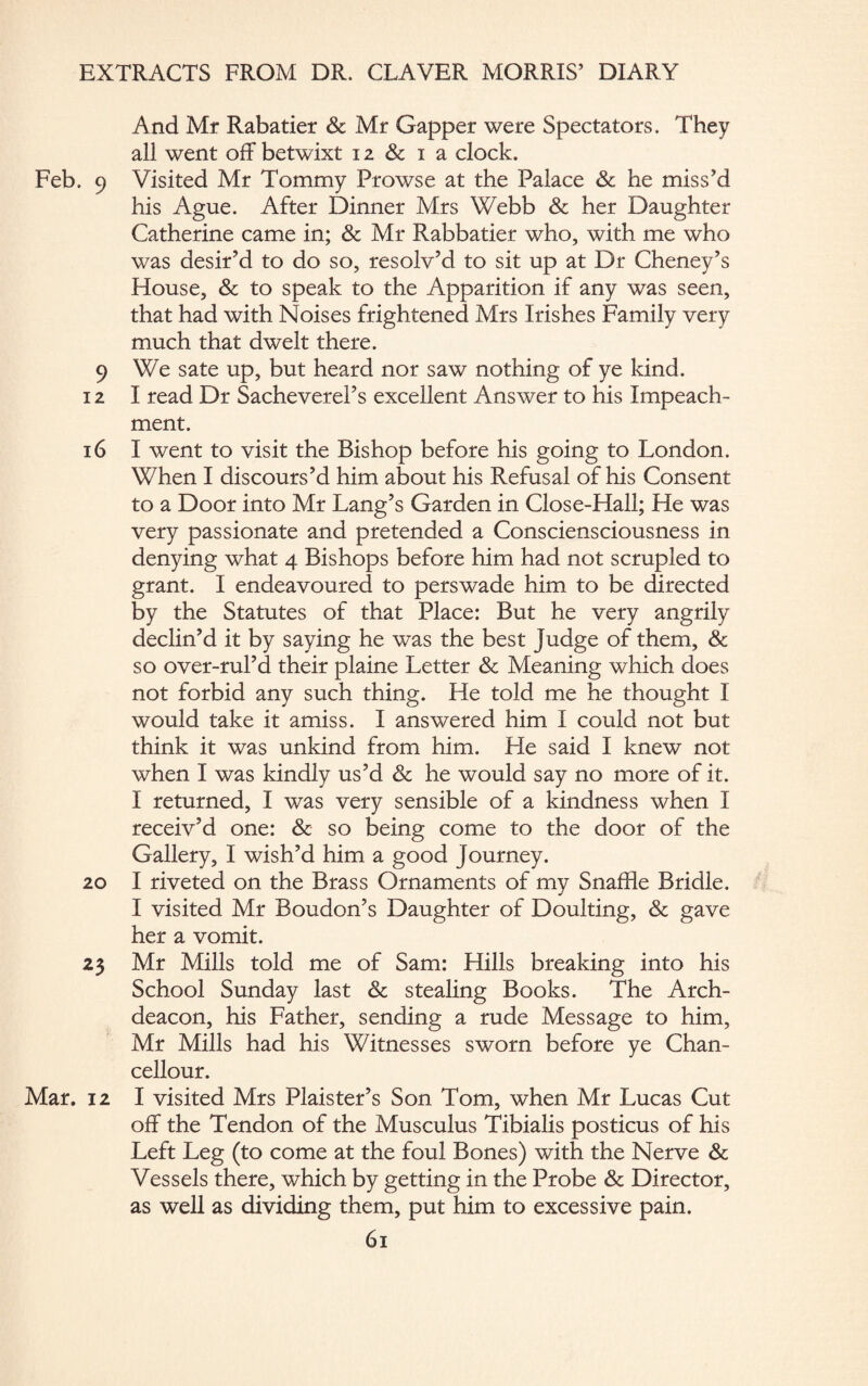 And Mr Rabatier & Mr Gapper were Spectators. They all went off betwixt 12 & i a clock. Feb. 9 Visited Mr Tommy Prowse at the Palace Sc he miss’d his Ague. After Dinner Mrs Webb & her Daughter Catherine came in; Sc Mr Rabbatier who, with me who was desir’d to do so, resolv’d to sit up at Dr Cheney’s House, & to speak to the Apparition if any was seen, that had with Noises frightened Mrs Irishes Family very much that dwelt there. 9 We sate up, but heard nor saw nothing of ye kind. 12 I read Dr Sacheverel’s excellent Answer to his Impeach¬ ment. 16 I went to visit the Bishop before his going to London. When I discours’d him about his Refusal of his Consent to a Door into Mr Lang’s Garden in Close-Hall; He was very passionate and pretended a Consciensciousness in denying what 4 Bishops before him had not scrupled to grant. I endeavoured to perswade him to be directed by the Statutes of that Place: But he very angrily declin’d it by saying he was the best Judge of them, Sc so over-rul’d their plaine Letter & Meaning which does not forbid any such thing. He told me he thought I would take it amiss. I answered him I could not but think it was unkind from him. He said I knew not when I was kindly us’d Sc he would say no more of it. I returned, I was very sensible of a kindness when I receiv’d one: Sc so being come to the door of the Gallery, I wish’d him a good Journey. 20 I riveted on the Brass Ornaments of my Snaffle Bridle. I visited Mr Boudon’s Daughter of Doulting, Sc gave her a vomit. 23 Mr Mills told me of Sam: Hills breaking into his School Sunday last Sc stealing Books. The Arch¬ deacon, his Father, sending a rude Message to him, Mr Mills had his Witnesses sworn before ye Chan- cellour. Mar. 12 I visited Mrs Plaister’s Son Tom, when Mr Lucas Cut¬ off the Tendon of the Musculus Tibialis posticus of his Left Leg (to come at the foul Bones) with the Nerve Sc Vessels there, which by getting in the Probe Sc Director, as well as dividing them, put him to excessive pain.