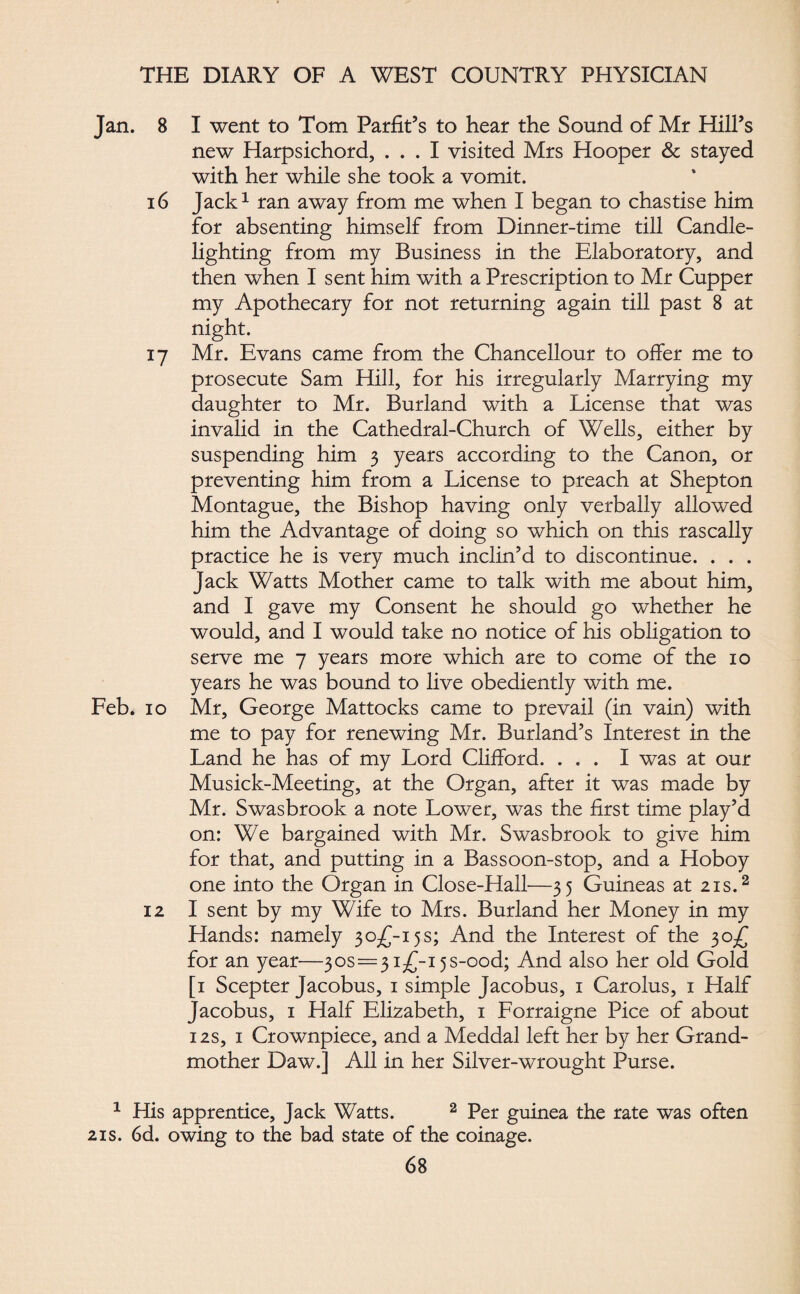 Jan. 8 16 17 Feb. 10 12 1 His 21s. 6d. I went to Tom Parfit’s to hear the Sound of Mr Hill’s new Harpsichord, ... I visited Mrs Hooper & stayed with her while she took a vomit. Jack1 ran away from me when I began to chastise him for absenting himself from Dinner-time till Candle¬ lighting from my Business in the Elaboratory, and then when I sent him with a Prescription to Mr Cupper my Apothecary for not returning again till past 8 at night. Mr. Evans came from the Chancellour to offer me to prosecute Sam Hill, for his irregularly Marrying my daughter to Mr. Burland with a License that was invalid in the Cathedral-Church of Wells, either by suspending him 3 years according to the Canon, or preventing him from a License to preach at Shepton Montague, the Bishop having only verbally allowed him the Advantage of doing so which on this rascally practice he is very much inclin’d to discontinue. . . . Jack Watts Mother came to talk with me about him, and I gave my Consent he should go whether he would, and I would take no notice of his obligation to serve me 7 years more which are to come of the 10 years he was bound to live obediently with me. Mr, George Mattocks came to prevail (in vain) with me to pay for renewing Mr. Burland’s Interest in the Land he has of my Lord Clifford. ... I was at our Musick-Meeting, at the Organ, after it was made by Mr. Swasbrook a note Lower, was the first time play’d on: We bargained with Mr. Swasbrook to give him for that, and putting in a Bassoon-stop, and a Hoboy one into the Organ in Close-Hall—35 Guineas at 21s.2 I sent by my Wife to Mrs. Burland her Money in my Hands: namely 30^-15s; And the Interest of the 30^ for an year—305=3i^-i5S-ood; And also her old Gold [1 Scepter Jacobus, 1 simple Jacobus, 1 Carolus, 1 Half Jacobus, 1 Half Elizabeth, 1 Forraigne Pice of about 12s, 1 Crownpiece, and a Meddal left her by her Grand¬ mother Daw.] All in her Silver-wrought Purse. ipprentice, Jack Watts. 2 Per guinea the rate was often ►wing to the bad state of the coinage.