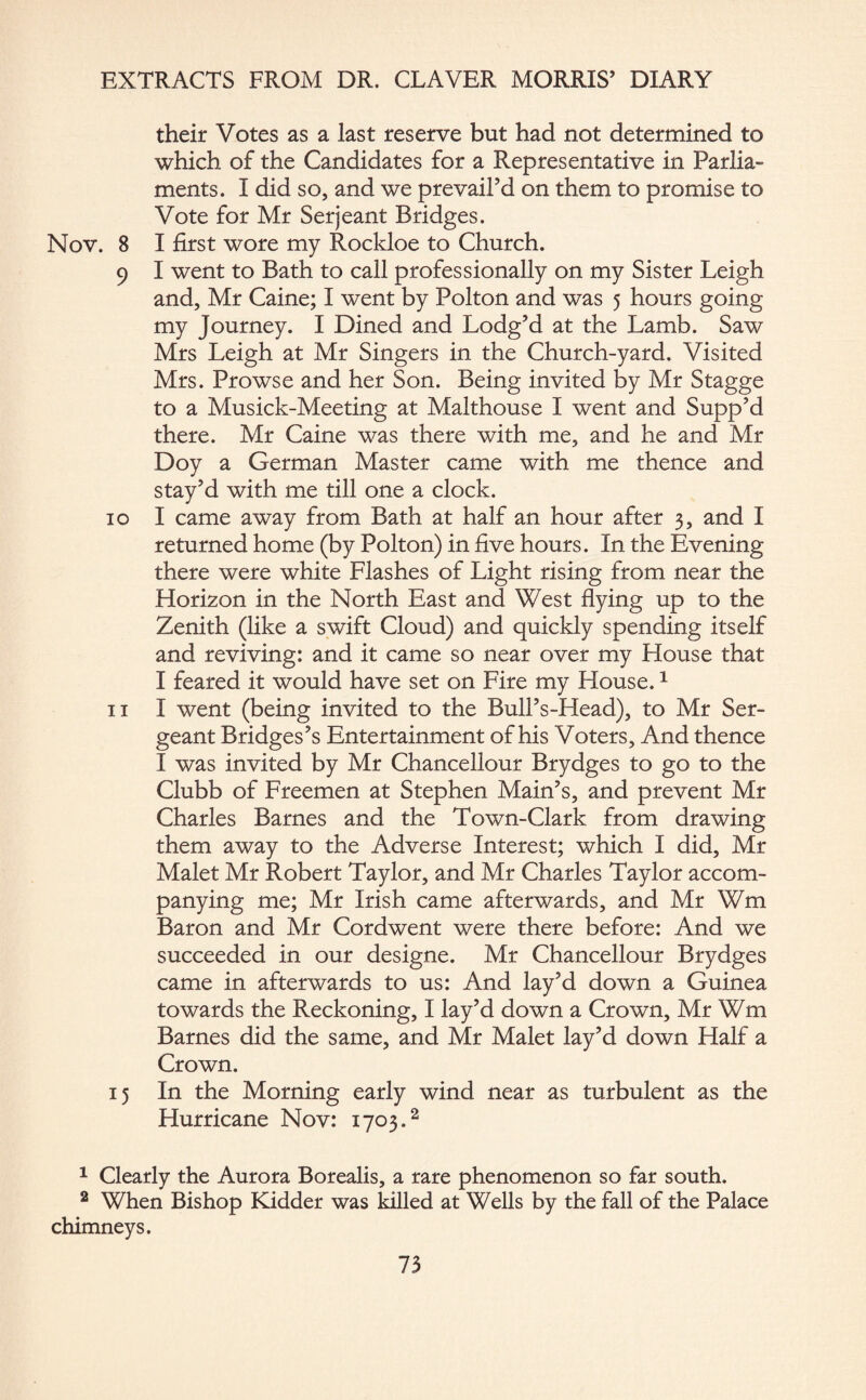 their Votes as a last reserve but had not determined to which of the Candidates for a Representative in Parlia¬ ments. I did so, and we prevail’d on them to promise to Vote for Mr Serjeant Bridges. Nov. 8 I first wore my Rockloe to Church. 9 I went to Bath to call professionally on my Sister Leigh and, Mr Caine; I went by Polton and was 5 hours going my Journey. I Dined and Lodg’d at the Lamb. Saw Mrs Leigh at Mr Singers in the Church-yard. Visited Mrs. Prowse and her Son. Being invited by Mr Stagge to a Musick-Meeting at Malthouse I went and Supp’d there. Mr Caine was there with me, and he and Mr Doy a German Master came with me thence and stay’d with me till one a clock. 10 I came away from Bath at half an hour after 3, and I returned home (by Polton) in five hours. In the Evening there were white Flashes of Light rising from near the Horizon in the North East and West flying up to the Zenith (like a swift Cloud) and quickly spending itself and reviving: and it came so near over my House that I feared it would have set on Fire my House.1 11 I went (being invited to the Bull’s-Head), to Mr Ser¬ geant Bridges’s Entertainment of his Voters, And thence I was invited by Mr Chancellour Brydges to go to the Clubb of Freemen at Stephen Main’s, and prevent Mr Charles Barnes and the Town-Clark from drawing them away to the Adverse Interest; which I did, Mr Malet Mr Robert Taylor, and Mr Charles Taylor accom¬ panying me; Mr Irish came afterwards, and Mr Wm Baron and Mr Cordwent were there before: And we succeeded in our designe. Mr Chancellour Brydges came in afterwards to us: And lay’d down a Guinea towards the Reckoning, I lay’d down a Crown, Mr Wm Barnes did the same, and Mr Malet lay’d down Half a Crown. 15 In the Morning early wind near as turbulent as the Hurricane Nov: 1703.2 1 Clearly the Aurora Borealis, a rare phenomenon so far south. 2 When Bishop Kidder was killed at Wells by the fall of the Palace chimneys.