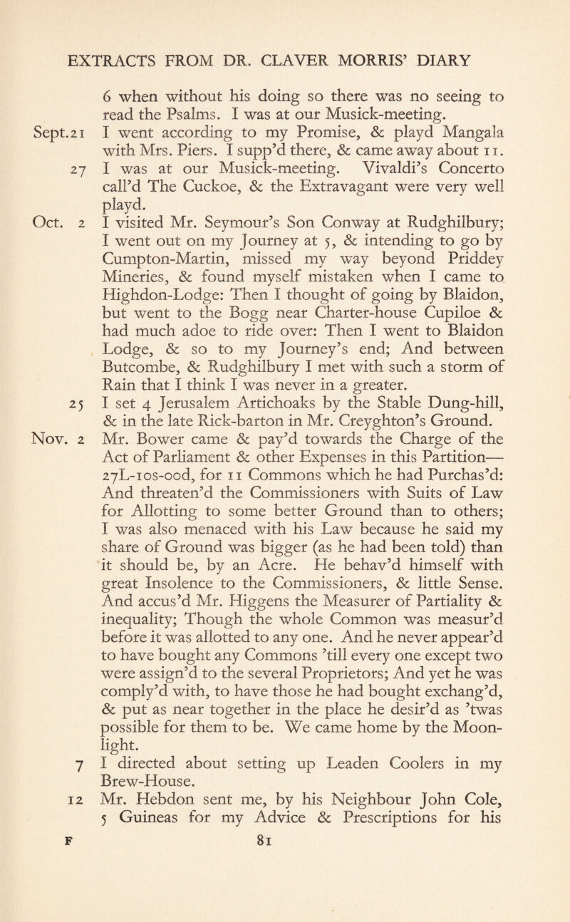 Sept. 21 27 Oct. 2 25 Nov. 2 7 12 6 when without his doing so there was no seeing to read the Psalms. I was at our Musick-meeting. I went according to my Promise, Sc playd Manga!a with Mrs. Piers. I supp’d there, & came away about 11. I was at our Musick-meeting. Vivaldi’s Concerto call’d The Cuckoe, & the Extravagant were very well playd. I visited Mr. Seymour’s Son Conway at Rudghilbury; I went out on my Journey at 5, & intending to go by Cumpton-Martin, missed my way beyond Priddey Mineries, & found myself mistaken when I came to Highdon-Lodge: Then I thought of going by Blaidon, but went to the Bogg near Charter-house Cupiloe & had much adoe to ride over: Then I went to Blaidon Lodge, & so to my Journey’s end; And between Butcombe, & Rudghilbury I met with such a storm of Rain that I think I was never in a greater. I set 4 Jerusalem Artichoaks by the Stable Dung-hill, & in the late Rick-barton in Mr. Creyghton’s Ground. Mr. Bower came & pay’d towards the Charge of the Act of Parliament & other Expenses in this Partition— ayL-ios-ood, for 11 Commons which he had Purchas’d: And threaten’d the Commissioners with Suits of Law for Allotting to some better Ground than to others; I was also menaced with his Law because he said my share of Ground was bigger (as he had been told) than it should be, by an Acre. He behav’d himself with great Insolence to the Commissioners, & little Sense. And accus’d Mr. Higgens the Measurer of Partiality & inequality; Though the whole Common was measur’d before it was allotted to any one. And he never appear’d to have bought any Commons ’till every one except two were assign’d to the several Proprietors; And yet he was comply’d with, to have those he had bought exchang’d, & put as near together in the place he desir’d as ’twas possible for them to be. We came home by the Moon¬ light. I directed about setting up Leaden Coolers in my Brew-House. Mr. Hebdon sent me, by his Neighbour John Cole, 5 Guineas for my Advice & Prescriptions for his
