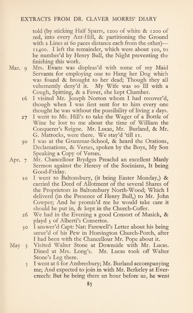 told (by sticking Half Sparrs, 1200 of white & 1200 of red, into every Ant-Hill, & partitioning the Ground with 2 Lines at 60 paces distance each from the other)— 11400. I left the remainder, which were about 500, to be number’d by Henry Bull, the Night preventing the finishing this work. Mar. 9 Mrs. Evans was displeas’d with some of my Maid Servants for employing one to Hang her Dog which was found & brought to her dead; Though they all vehemently deny’d it. My Wife was so Ill with a Cough, Spitting, & a Fever, she kept Chamber. 16 I visited Mr. Joseph Norton whom I had recover’d, though when I was first sent for to him every one thought he was without the possibility of living 2 days. 27 I went to Mr. Hill’s to take the Wager of a Bottle of Wine he lost to me about the time of William the Conquerer’s Reigne. Mr. Lucas, Mr. Burland, & Mr. G. Mattocks, were there. We stay’d ’till 11. 30 I was at the Grammar-School, & heard the Orations, Declamations, & Verses, spoken by the Boys, My Son Speaking a Copy of Verses. Apr. 7 Mr. Chancellour Brydges Preachd an excellent Manly Sermon against the Heresy of the Socinians, It being Good-Friday. 10 I went to Baltonsbury, (it being Easter Monday,) & carried the Deed of Allotment of the several Shares of the Proprietors in Baltonsbury North-Wood; Which I deliverd (in the Presence of Henry Bull,) to Mr. John Cowper; And he promis’d me he would take care it should be put in, & kept in the Church-Coffer. 26 We had in the Evening a good Consort of Musick, & playd 3 of Alberti’s Consertos. 30 I answer’d Capt: Nat: Farewell’s Letter about his being secur’d of his Pew in Horsington Church-Porch, after I had been with the Chancellour Mr. Pope about it. May 3 Visited Walter Stone at Downside with Mr. Lucas. Dined at Mrs. Long’s. Mr. Lucas took off Walter Stone’s Leg there. 5 1 went at 6 for Ambresbury; Mr. Burland accompanying me; And expected to join in with Mr. Berkeley at Ever- creech: But he being there an hour before us, he went