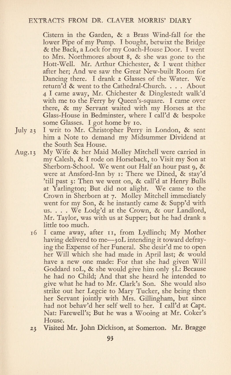 Cistern in the Garden, & a Brass Wind-fall for the lower Pipe of my Pump. I bought, betwixt the Bridge & the Back, a Lock for my Coach-House Door. I went to Mrs. Northmores about 8, Sc she was gone to the Hott-Well. Mr. Arthur Chichester, Sc I went thither after her; And we saw the Great New-built Room for Dancing there. I drank 2 Glasses of the Water. We return’d Sc went to the Cathedral-Church. . . . About 4 I came away, Mr. Chichester Sc Dinglestedt walk’d with me to the Ferry by Queen’s-square. I came over there, & my Servant waited with my Horses at the Glass-House in Bedminster, where I call’d Sc bespoke some Glasses. I got home by 10. 23 I writ to Mr. Christopher Perry in London, & sent him a Note to demand my Midsummer Dividend at the South Sea House. .13 My Wife & her Maid Molley Mitchell were carried in my Calesh, & I rode on Horseback, to Visit my Son at Sherborn-School. We went out Half an hour past 9, & were at Ansford-Inn by 1: There we Dined, & stay’d ’till past 3: Then we went on, & call’d at Henry Bulls at Yarlington; But did not alight. We came to the Crown in Sherborn at 7. Molley Mitchell immediately went for my Son, & he instantly came & Supp’d with us. . . . We Lodg’d at the Crown, & our Landlord, Mr. Taylor, was with us at Supper; but he had drank a little too much. 16 I came away, after 11, from Lydlinch; My Mother having deliverd to me—30L intending it toward defray¬ ing the Expense of her Funeral. She desir’d me to open her Will which she had made in April last; & would have a new one made: For that she had given Will Goddard 10L, Sc she would give him only 5 L: Because he had no Child; And that she heard he intended to give what he had to Mr. Clark’s Son. She would also strike out her Legcie to Mary Tucker, she being then her Servant jointly with Mrs. Gillingham, but since had not behav’d her self well to her. I call’d at Capt. Nat: Farewell’s; But he was a Wooing at Mr. Coker’s House. 23 Visited Mr. John Dickison, at Somerton. Mr. Bragge