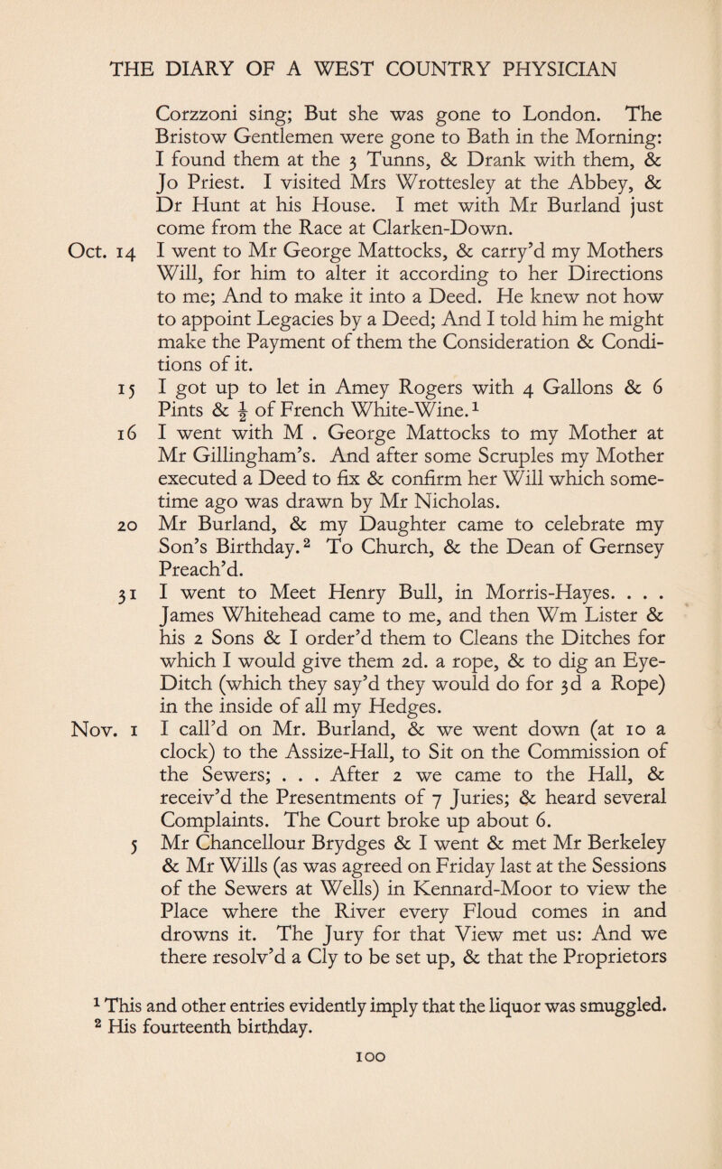Corzzoni sing; But she was gone to London. The Bristow Gentlemen were gone to Bath in the Morning: I found them at the 3 Tunns, & Drank with them, & Jo Priest. I visited Mrs Wrottesley at the Abbey, & Dr Hunt at his House. I met with Mr Burland just come from the Race at Clarken-Down. Oct. 14 I went to Mr George Mattocks, & carry’d my Mothers Will, for him to alter it according to her Directions to me; And to make it into a Deed. He knew not how to appoint Legacies by a Deed; And I told him he might make the Payment of them the Consideration & Condi¬ tions of it. 15 I got up to let in Amey Rogers with 4 Gallons & 6 Pints & ^ of French White-Wine.1 16 I went with M . George Mattocks to my Mother at Mr Gillingham’s. And after some Scruples my Mother executed a Deed to fix & confirm her Will which some¬ time ago was drawn by Mr Nicholas. 20 Mr Burland, & my Daughter came to celebrate my Son’s Birthday.2 To Church, & the Dean of Gernsey Preach’d. 31 I went to Meet Henry Bull, in Morris-Hayes. . . . James Whitehead came to me, and then Wm Lister & his 2 Sons & I order’d them to Cleans the Ditches for which I would give them 2d. a rope, & to dig an Eye- Ditch (which they say’d they would do for 3 d a Rope) in the inside of all my Hedges. Nov. 1 I call’d on Mr. Burland, & we went down (at 10 a clock) to the Assize-Hall, to Sit on the Commission of the Sewers; . . . After 2 we came to the Hall, & receiv’d the Presentments of 7 Juries; & heard several Complaints. The Court broke up about 6. 5 Mr Chancellour Brydges & I went & met Mr Berkeley & Mr Wills (as was agreed on Friday last at the Sessions of the Sewers at Wells) in Kennard-Moor to view the Place where the River every Floud comes in and drowns it. The Jury for that View met us: And we there resolv’d a Cly to be set up, & that the Proprietors 1 This and other entries evidently imply that the liquor was smuggled. 2 His fourteenth birthday.