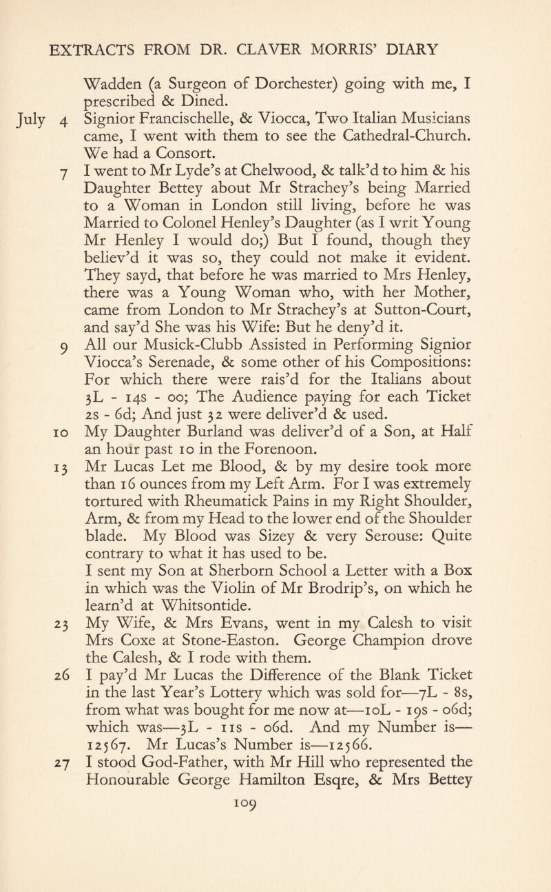 Wadden (a Surgeon of Dorchester) going with me, I prescribed Sc Dined. 4 Signior Francischelle, Sc Viocca, Two Italian Musicians came, I went with them to see the Cathedral-Church. We had a Consort. 7 I went to Mr Lyde’s at Chelwood, Sc talk’d to him Sc his Daughter Bettey about Mr Strachey’s being Married to a Woman in London still living, before he was Married to Colonel Henley’s Daughter (as I writ Young Mr Henley I would do;) But I found, though they believ’d it was so, they could not make it evident. They sayd, that before he was married to Mrs Henley, there was a Young Woman who, with her Mother, came from London to Mr Strachey’s at Sutton-Court, and say’d She was his Wife: But he deny’d it. 9 All our Musick-Clubb Assisted in Performing Signior Viocca’s Serenade, Sc some other of his Compositions: For which there were rais’d for the Italians about 3L - 14s - 00; The Audience paying for each Ticket 2s - 6d; And just 32 were deliver’d Sc used. 10 My Daughter Burland was deliver’d of a Son, at Half an hour past 10 in the Forenoon. 13 Mr Lucas Let me Blood, Sc by my desire took more than 16 ounces from my Left Arm. For I was extremely tortured with Rheumatick Pains in my Right Shoulder, Arm, Sc from my Head to the lower end of the Shoulder blade. My Blood was Sizey Sc very Serouse: Quite contrary to what it has used to be. I sent my Son at Sherborn School a Letter with a Box in which was the Violin of Mr Brodrip’s, on which he learn’d at Whitsontide. 23 My Wife, & Mrs Evans, went in my Calesh to visit Mrs Coxe at Stone-Easton. George Champion drove the Calesh, Sc I rode with them. 26 I pay’d Mr Lucas the Difference of the Blank Ticket in the last Year’s Lottery which was sold for—7L - 8s, from what was bought for me now at—10L - 19s - o6d; which was—3L - ns - o6d. And my Number is— 12567. Mr Lucas’s Number is—12566. 27 I stood God-Father, with Mr Hill who represented the Plonourable George Hamilton Esqre, Sc Mrs Bettey