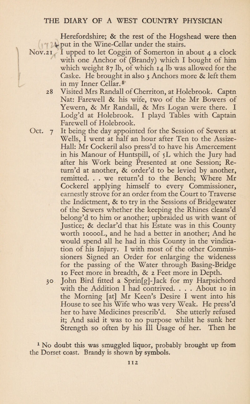 Herefordshire; & the rest of the Hogshead were then V put in the Wine-Cellar under the stairs. Nov.21 I upped to let Coggin of Somerton in about 4 a clock with one Anchor of (Brandy) which I bought of him which weight 87 lb, of which 14 lb was allowed for the Caske. He brought in also 3 Anchors more & left them in my Inner Cellar.1 28 Visited Mrs Randall of Cherriton, at Holebrook. Captn Nat: Farewell & his wife, two of the Mr Bowers of Yewern, & Mr Randall, & Mrs Logan were there. I Lodg’d at Holebrook. I playd Tables with Captain Farewell of Holebrook. Oct. 7 It being the day appointed for the Session of Sewers at Wells, I went at half an hour after Ten to the Assize- Hall: Mr Cockeril also press’d to have his Amercement in his Manour of Huntspill, of 5L which the Jury had after his Work being Presented at one Session; Re¬ turn’d at another, & order’d to be levied by another, remitted. . . we return’d to the Bench; Where Mr Cockerel applying himself to every Commissioner, earnestly strove for an order from the Court to Traverse the Indictment, & to try in the Sessions of Bridgewater of the Sewers whether the keeping the Rhines cleans’d belong’d to him or another; upbraided us with want of Justice; & declar’d that his Estate was in this County worth 10000L, and he had a better in another; And he would spend all he had in this County in the vindica¬ tion of his Injury. I with most of the other Commis¬ sioners Signed an Order for enlarging the wideness for the passing of the Water through Basing-Bridge 10 Feet more in breadth, & 2 Feet more in Depth. 30 John Bird fitted a Sprin[g]-Jack for my Harpsichord with the Addition I had contrived. . . . About 10 in the Morning [at] Mr Keen’s Desire I went into his House to see his Wife who was very Weak. He press’d her to have Medicines prescrib’d. She utterly refused it; And said it was to no purpose whilst he sunk her Strength so often by his Ill Usage of her. Then he 1 No doubt this was smuggled liquor, probably brought up from the Dorset coast. Brandy is shown by symbols.