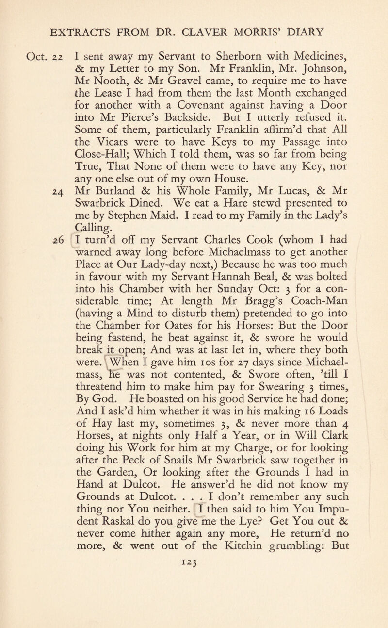 Oct. 22 I sent away my Servant to Sherborn with Medicines, & my Letter to my Son. Mr Franklin, Mr. Johnson, Mr Nooth, & Mr Gravel came, to require me to have the Lease I had from them the last Month exchanged for another with a Covenant against having a Door into Mr Pierce’s Backside. But I utterly refused it. Some of them, particularly Franklin affirm’d that All the Vicars were to have Keys to my Passage into Close-Hall; Which I told them, was so far from being True, That None of them were to have any Key, nor any one else out of my own House. 24 Mr Burland & his Whole Family, Mr Lucas, & Mr Swarbrick Dined. We eat a Hare stewd presented to me by Stephen Maid. I read to my Family in the Lady’s Calling. 26 I turn’d off my Servant Charles Cook (whom I had warned away long before Michaelmass to get another Place at Our Lady-day next,) Because he was too much in favour with my Servant Hannah Beal, & was bolted into his Chamber with her Sunday Oct: 3 for a con¬ siderable time; At length Mr Bragg’s Coach-Man (having a Mind to disturb them) pretended to go into the Chamber for Oates for his Horses: But the Door being fastend, he beat against it, & swore he would break it open; And was at last let in, where they both were. When I gave him 10s for 27 days since Michael- mass, he was not contented, & Swore often, ’till I threatend him to make him pay for Swearing 3 times. By God. He boasted on his good Service he had done; And I ask’d him whether it was in his making 16 Loads of Hay last my, sometimes 3, & never more than 4 Horses, at nights only Half a Year, or in Will Clark doing his Work for him at my Charge, or for looking after the Peck of Snails Mr Swarbrick saw together in the Garden, Or looking after the Grounds I had in Hand at Dulcot. He answer’d he did not know my Grounds at Dulcot. ... I don’t remember any such thing nor You neither. I then said to him You Impu¬ dent Raskal do you give me the Lye? Get You out & never come hither again any more. He return’d no more, & went out of the Kitchin grumbling: But