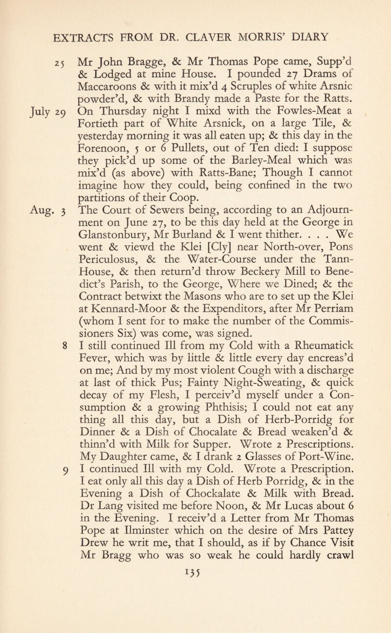 25 Mr John Bragge, & Mr Thomas Pope came, Supp’d & Lodged at mine House. I pounded 27 Drams of Maccaroons & with it mix’d 4 Scruples of white Arsnic powder’d, & with Brandy made a Paste for the Ratts. 29 On Thursday night I mixd with the Fowles-Meat a Fortieth part of White Arsnick, on a large Tile, & yesterday morning it was all eaten up; & this day in the Forenoon, 5 or 6 Pullets, out of Ten died: I suppose they pick’d up some of the Barley-Meal which was mix’d (as above) with Ratts-Bane; Though I cannot imagine how they could, being confined in the two partitions of their Coop. . 3 The Court of Sewers being, according to an Adjourn¬ ment on June 27, to be this day held at the George in Glanstonbury, Mr Burland & I went thither. ... We went & viewd the Klei [Cly] near North-over, Pons Periculosus, & the Water-Course under the Tann- House, & then return’d throw Beckery Mill to Bene¬ dict’s Parish, to the George, Where we Dined; & the Contract betwixt the Masons who are to set up the Klei at Kennard-Moor & the Expenditors, after Mr Perriam (whom I sent for to make the number of the Commis¬ sioners Six) was come, was signed. 8 I still continued Ill from my Cold with a Rheumatick Fever, which was by little & little every day encreas’d on me; And by my most violent Cough with a discharge at last of thick Pus; Fainty Night-Sweating, & quick decay of my Flesh, I perceiv’d myself under a Con¬ sumption & a growing Phthisis; I could not eat any thing all this day, but a Dish of Herb-Porridg for Dinner & a Dish of Chocalate & Bread weaken’d & thinn’d with Milk for Supper. Wrote 2 Prescriptions. My Daughter came, & I drank 2 Glasses of Port-Wine. 9 I continued Ill with my Cold. Wrote a Prescription. I eat only all this day a Dish of Herb Porridg, & in the Evening a Dish of Chockalate & Milk with Bread. Dr Lang visited me before Noon, & Mr Lucas about 6 in the Evening. I receiv’d a Letter from Mr Thomas Pope at Ilminster which on the desire of Mrs Pattey Drew he writ me, that I should, as if by Chance Visit Mr Bragg who was so weak he could hardly crawl D5