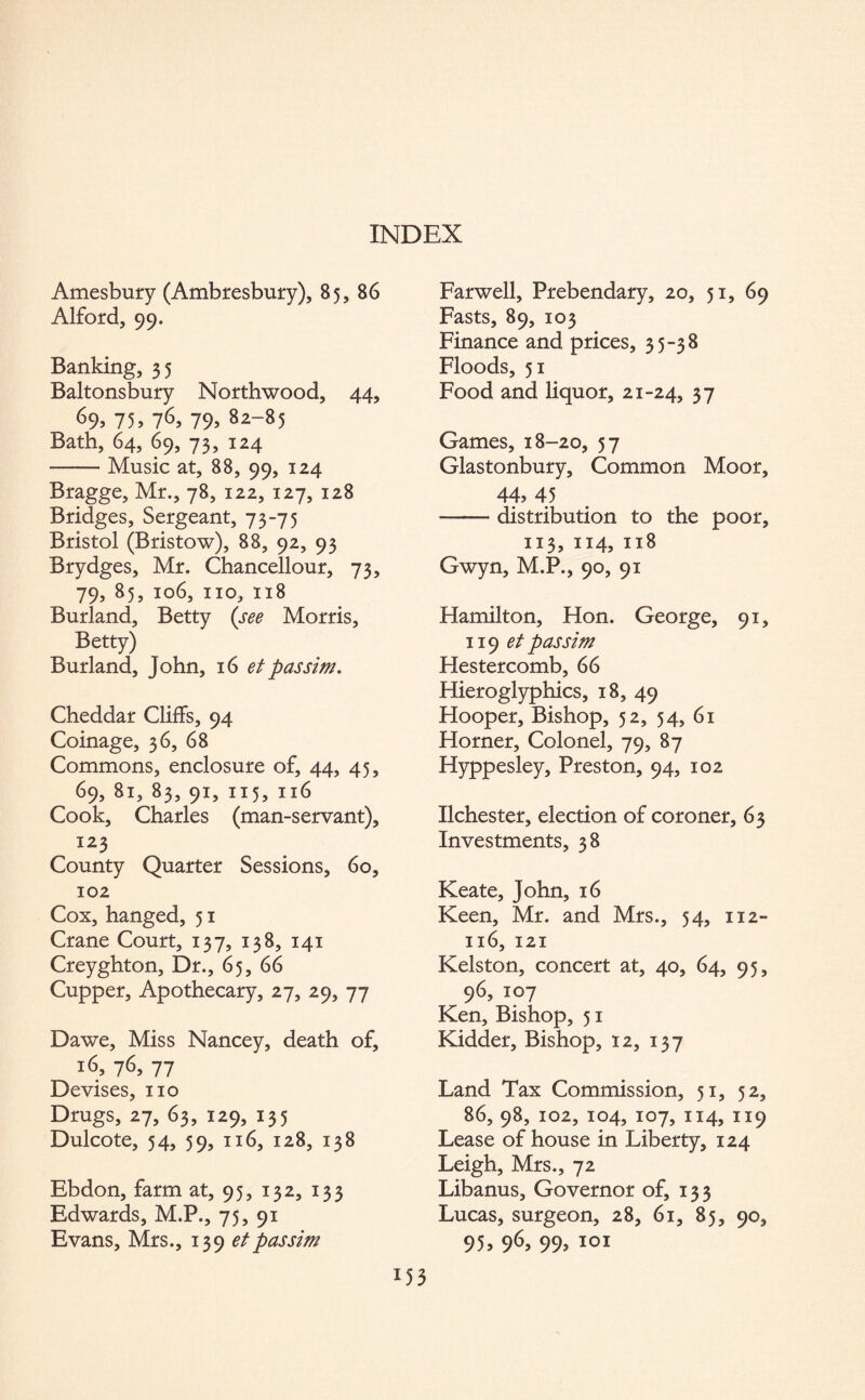 Amesbury (Ambresbury), 85, B6 Alford, 99. Banking, 35 Baltonsbury Northwood, 44, ^9> 75, 76, 79» 82~85 Bath, 64, 69, 73, 124 -Music at, 88, 99, 124 Bragge, Mr., 78, 122, 127, 128 Bridges, Sergeant, 73-75 Bristol (Bristow), 88, 92, 93 Brydges, Mr. Chancellour, 73, 79, 85, 106, no, 118 Burland, Betty (see Morris, Betty) Burland, John, 16 etpassim. Cheddar Cliffs, 94 Coinage, 36, 68 Commons, enclosure of, 44, 45, 69, 81, 83, 91, 115, 116 Cook, Charles (man-servant), 123 County Quarter Sessions, 60, 102 Cox, hanged, 51 Crane Court, 137, 138, 141 Creyghton, Dr., 65, 66 Cupper, Apothecary, 27, 29, 77 Dawe, Miss Nancey, death of, 16, 76, 77 Devises, no Drugs, 27, 63, 129, 135 Dulcote, 54, 59, 116, 128, 138 Ebdon, farm at, 95, 132, 133 Edwards, M.P., 75, 91 Evans, Mrs., 139 et passim Farwell, Prebendary, 20, 51, 69 Fasts, 89, 103 Finance and prices, 35-38 Floods, 51 Food and liquor, 21-24, 37 Games, 18-20, 57 Glastonbury, Common Moor, 44, 45 -distribution to the poor, 113, 114, 118 Gwyn, M.P., 90, 91 Hamilton, Hon. George, 91, 119 et passim Hestercomb, 66 Hieroglyphics, 18, 49 Hooper, Bishop, 52, 54, 61 Horner, Colonel, 79, 87 Hyppesley, Preston, 94, 102 Ilchester, election of coroner, 63 Investments, 38 Keate, John, 16 Keen, Mr. and Mrs., 54, 112- 116, 121 Kelston, concert at, 40, 64, 95, 9 6, 107 Ken, Bishop, 51 Kidder, Bishop, 12, 137 Land Tax Commission, 51, 52, 86, 98, 102, 104, 107, 114, 119 Lease of house in Liberty, 124 Leigh, Mrs., 72 Libanus, Governor of, 133 Lucas, surgeon, 28, 61, 85, 90, 95, 96, 99, 101 M3