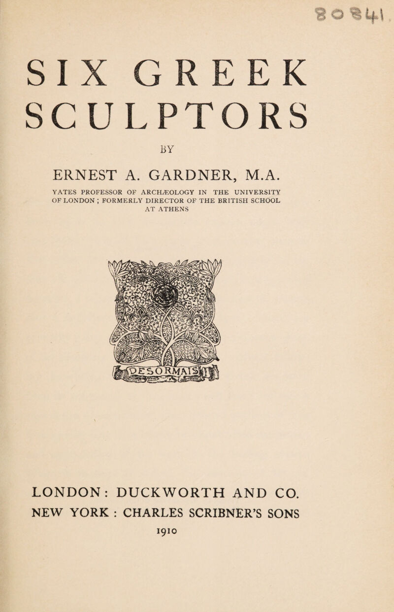 !J O % if l SIX GREEK SCULPTORS BY ERNEST A. GARDNER, M.A. YATES PROFESSOR OF ARCHAEOLOGY IN THE UNIVERSITY OF LONDON ; FORMERLY DIRECTOR OF THE BRITISH SCHOOL AT ATHENS LONDON: DUCKWORTH AND CO. NEW YORK : CHARLES SCRIBNER’S SONS 1910