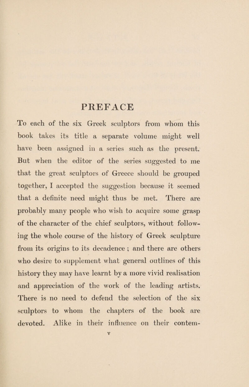 PREFACE To each of the six Greek sculptors from whom this book takes its title a separate volume might well have been assigned in a series such as the present. But when the editor of the series suggested to me that the great sculptors of Greece should be grouped together, I accepted the suggestion because it seemed that a definite need might thus be met. There are probably many people who wish to acquire some grasp of the character of the chief sculptors, without follow¬ ing the whole course of the history of Greek sculpture from its origins to its decadence ; and there are others who desire to supplement what general outlines of this history they may have learnt by a more vivid realisation and appreciation of the work of the leading artists. There is no need to defend the selection of the six sculptors to whom the chapters of the book are devoted. Alike in their influence on their contem-