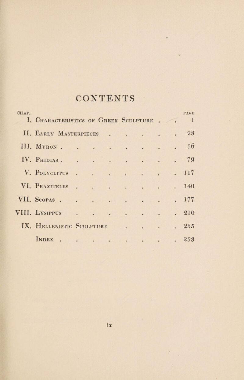 CONTENTS CHAP. PAGE I. Characteristics of Greek Sculpture . . I II. Early Masterpieces ..... 28 III. Myron ........ 56 IV. Phidias . . . . . . . .79 V. Polyclitus . . . . . . .117 VI. Praxiteles . . . . . . .140 VII. Scopas . . . . . . . .177 VIII. Lysippus . . . . . . .210 IX. Hellenistic Sculpture .... 235 Index ........ 253