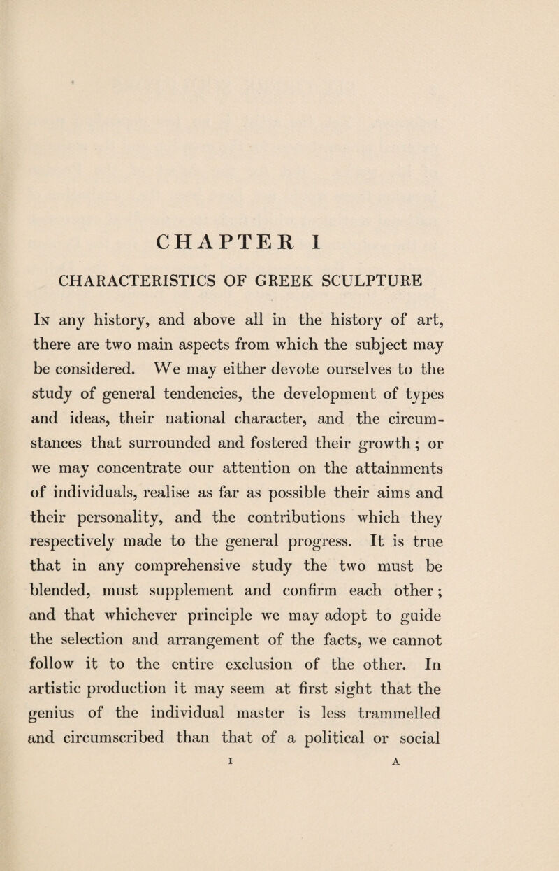 CHARACTERISTICS OF GREEK SCULPTURE In any history, and above all in the history of art, there are two main aspects from which the subject may be considered. We may either devote ourselves to the study of general tendencies, the development of types and ideas, their national character, and the circum¬ stances that surrounded and fostered their growth; or we may concentrate our attention on the attainments of individuals, realise as far as possible their aims and their personality, and the contributions which they respectively made to the general progress. It is true that in any comprehensive study the two must be blended, must supplement and confirm each other; and that whichever principle we may adopt to guide the selection and arrangement of the facts, we cannot follow it to the entire exclusion of the other. In artistic production it may seem at first sight that the genius of the individual master is less trammelled and circumscribed than that of a political or social i A