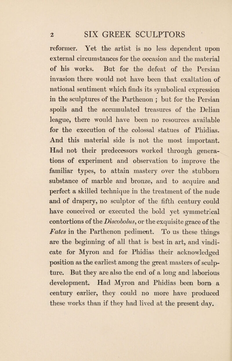 reformer. Yet the artist is no less dependent upon external circumstances for the occasion and the material of his works. But for the defeat of the Persian invasion there would not have been that exaltation of national sentiment which finds its symbolical expression in the sculptures of the Parthenon ; but for the Persian spoils and the accumulated treasures of the Delian league, there would have been no resources available for the execution of the colossal statues of Phidias. And this material side is not the most important. Had not their predecessors worked through genera¬ tions of experiment and observation to improve the familiar types, to attain mastery over the stubborn substance of marble and bronze, and to acquire and perfect a skilled technique in the treatment of the nude and of drapery, no sculptor of the fifth century could have conceived or executed the bold yet symmetrical contortions of the Discobolus, or the exquisite grace of the Fates in the Parthenon pediment. To us these things are the beginning of all that is best in art, and vindi¬ cate for Myron and for Phidias their acknowledged position as the earliest among the great masters of sculp¬ ture. But they are also the end of a long and laborious development. Had Myron and Phidias been bom a century earlier, they could no more have produced these works than if they had lived at the present day.